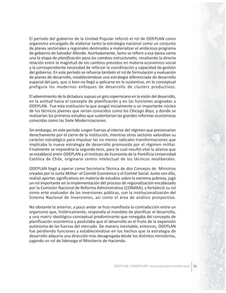 El período del gobierno de la Unidad Popular reforzó el rol de ODEPLAN como
organismo encargado de elaborar tanto la estrategia nacional como un conjunto
de planes sectoriales y regionales destinados a materializar el ambicioso programa
de gobierno de Salvador Allende. Acertadamente, Soms se refiere a esa época como
una la etapa de planificación para los cambios estructurales, resaltando la directa
relación entre la magnitud de los cambios previstos en materia económico-social
y la correspondiente necesidad de reforzar la coordinación y capacidad de gestión
del gobierno. En este período se refuerza también el rol de formulación y evaluación
de planes de desarrollo, estableciéndose una estrategia diferenciada de desarrollo
espacial del país, que si bien no llegó a aplicarse en lo sustantivo, en lo conceptual
prefigura los modernos enfoques de desarrollo de clusters productivos.
El advenimiento de la dictadura supuso un giro copernicano en la visión del desarrollo,
en la actitud hacia el concepto de planificación y en las funciones asignadas a
ODEPLAN. Fue esta institución la que acogió inicialmente a un importante núcleo
de los técnicos jóvenes que serían conocidos como los Chicago Boys, y donde se
realizarían los primeros estudios que sustentarían las grandes reformas económicas
conocidas como las Siete Modernizaciones.
Sin embargo, en este período surgen fuerzas al interior del régimen que presionarían
derechamente por el cierre de la institución, mientras otros sectores valoraban su
carácter estratégico para impulsar las no menos radicales transformaciones que
implicaba la nueva estrategia de desarrollo promovida por el régimen militar.
Finalmente se impondría la segunda tesis, para lo cual resultó vital la alianza que
se estableció entre ODEPLAN y el Instituto de Economía de la Pontificia Universidad
Católica de Chile, originario centro intelectual de los técnicos neoliberales.
ODEPLAN llegó a operar como Secretaría Técnica de dos Consejos de Ministros
creados por la Junta Militar: el Comité Económico y el Comité Social. Junto con ello,
realizó aportes significativos en materia de estudios sobre la extrema pobreza, jugó
un rol importante en la implementación del proceso de regionalización encabezado
por la Comisión Nacional de Reforma Administrativa (CONARA), y fortaleció su rol
como ente evaluador de las inversiones públicas, con la institucionalización del
Sistema Nacional de Inversiones, así como el área de análisis prospectivo.
No obstante lo anterior, a poco andar se hizo manifiesta la contradicción entre un
organismo que, históricamente, respondía al mandato de planificar el desarrollo,
y una matriz ideológico-conceptual predominante que renegaba del concepto de
planificación económica y postulaba que el desarrollo es el fruto de la expansión
autónoma de las fuerzas del mercado. De manera inevitable, entonces, ODEPLAN
fue perdiendo funciones y estableciéndose en los hechos que la estrategia de
desarrollo adquiría una dirección más desagregada desde los distintos ministerios,
jugando un rol de liderazgo el Ministerio de Hacienda.

ODEPLAN / MIDEPLAN: Una escuela para el cambio social 11

 