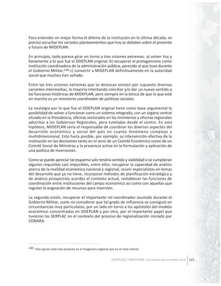 Para entender en mejor forma el dilema de la institución en la última década, es
preciso escuchar los variados planteamientos que hoy se debaten sobre el presente
y futuro de MIDEPLAN.
En principio, todo parece girar en torno a tres visiones extremas: a) volver lisa y
llanamente a lo que fue el ODEPLAN original; b) recuperar el protagonismo como
institución coordinadora de la administración pública, parecido al que tuvo durante
el Gobierno Militar;140 c) convertir a MIDEPLAN definitivamente en la autoridad
social que muchos han soñado.
Entre las tres visiones extremas que se destacan existen por supuesto diversas
variantes intermedias, la mayoría intentando conciliar y/o dar un nuevo sentido a
las funciones históricas de MIDEPLAN, pero siempre en la tónica de que lo que está
en marcha es un ministerio coordinador de políticas sociales.
La nostalgia por lo que fue el ODEPLAN original tiene como base argumental la
posibilidad de volver a funcionar como un sistema integrado, con un órgano central
situado en la Presidencia, oficinas sectoriales en los ministerios y oficinas regionales
adscritas a los Gobiernos Regionales, pero tuteladas desde el centro. En esta
hipótesis, MIDEPLAN sería el responsable de coordinar los diversos aspectos del
desarrollo económico y social del país en cuanto fenómeno complejo y
multidimensional. Esto haría posible, por ejemplo, su intervención efectiva de la
institución en las decisiones tanto en el seno de un Comité Económico como de un
Comité Social de Ministros y la presencia activa en la formulación y aplicación de
una política de inversiones.
Como se puede apreciar tal esquema solo tendría sentido y viabilidad si se cumplieran
algunos requisitos casi imposibles, entre ellos: recuperar la capacidad de análisis
acerca de la realidad económica nacional y regional, reunir especialistas en temas
del desarrollo que ya no tiene, incorporar métodos de planificación estratégica y
de análisis prospectivo acordes al contexto actual, restablecer las funciones de
coordinación entre instituciones del campo económico así como con aquellas que
regulan la asignación de recursos para inversión.
La segunda visión, recuperar el importante rol coordinador asumido durante el
Gobierno Militar, suele no considerar que tal grado de influencia se consiguió en
circunstancias muy particulares, por un lado en torno a los apóstoles del modelo
económico concentrados en ODEPLAN y por otro, por el importante papel que
tuvieron las SERPLAC en el contexto del proceso de regionalización iniciado por
CONARA.

140 Esta opción está más presente en el imaginario regional que en el nivel central.

ODEPLAN / MIDEPLAN: Una escuela para el cambio social 121

 