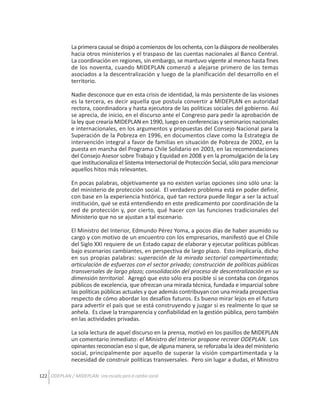 La primera causal se disipó a comienzos de los ochenta, con la diáspora de neoliberales
hacia otros ministerios y el traspaso de las cuentas nacionales al Banco Central.
La coordinación en regiones, sin embargo, se mantuvo vigente al menos hasta fines
de los noventa, cuando MIDEPLAN comenzó a alejarse primero de los temas
asociados a la descentralización y luego de la planificación del desarrollo en el
territorio.
Nadie desconoce que en esta crisis de identidad, la más persistente de las visiones
es la tercera, es decir aquella que postula convertir a MIDEPLAN en autoridad
rectora, coordinadora y hasta ejecutora de las políticas sociales del gobierno. Así
se aprecia, de inicio, en el discurso ante el Congreso para pedir la aprobación de
la ley que crearía MIDEPLAN en 1990, luego en conferencias y seminarios nacionales
e internacionales, en los argumentos y propuestas del Consejo Nacional para la
Superación de la Pobreza en 1996, en documentos clave como la Estrategia de
intervención integral a favor de familias en situación de Pobreza de 2002, en la
puesta en marcha del Programa Chile Solidario en 2003, en las recomendaciones
del Consejo Asesor sobre Trabajo y Equidad en 2008 y en la promulgación de la Ley
que institucionaliza el Sistema Intersectorial de Protección Social, sólo para mencionar
aquellos hitos más relevantes.
En pocas palabras, objetivamente ya no existen varias opciones sino sólo una: la
del ministerio de protección social. El verdadero problema está en poder definir,
con base en la experiencia histórica, qué tan rectora puede llegar a ser la actual
institución, qué se está entendiendo en este predicamento por coordinación de la
red de protección y, por cierto, qué hacer con las funciones tradicionales del
Ministerio que no se ajustan a tal escenario.
El Ministro del Interior, Edmundo Pérez Yoma, a pocos días de haber asumido su
cargo y con motivo de un encuentro con los empresarios, manifestó que el Chile
del Siglo XXI requiere de un Estado capaz de elaborar y ejecutar políticas públicas
bajo escenarios cambiantes, en perspectiva de largo plazo. Esto implicaría, dicho
en sus propias palabras: superación de la mirada sectorial compartimentada;
articulación de esfuerzos con el sector privado; construcción de políticas públicas
transversales de largo plazo; consolidación del proceso de descentralización en su
dimensión territorial. Agregó que esto sólo era posible si se contaba con órganos
públicos de excelencia, que ofrezcan una mirada técnica, fundada e imparcial sobre
las políticas públicas actuales y que además contribuyan con una mirada prospectiva
respecto de cómo abordar los desafíos futuros. Es bueno mirar lejos en el futuro
para advertir el país que se está construyendo y juzgar si es realmente lo que se
anhela. Es clave la transparencia y confiabilidad en la gestión pública, pero también
en las actividades privadas.
La sola lectura de aquel discurso en la prensa, motivó en los pasillos de MIDEPLAN
un comentario inmediato: el Ministro del Interior propone recrear ODEPLAN. Los
opinantes reconocían eso sí que, de alguna manera, se reforzaba la idea del ministerio
social, principalmente por aquello de superar la visión compartimentada y la
necesidad de construir políticas transversales. Pero sin lugar a dudas, el Ministro
122 ODEPLAN / MIDEPLAN: Una escuela para el cambio social

 