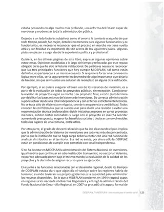 estaba pensando en algo mucho más profundo, una reforma del Estado capaz de
reordenar y modernizar toda la administración pública.
Dejando a un lado factores subjetivos como el amor a la camiseta o aquello de que
todo tiempo pasado fue mejor, detalles no menores para algunos funcionarios y ex
funcionarios, es necesario reconocer que el proceso en marcha no tiene vuelta
atrás y con frialdad es importante decidir acerca de los siguientes pasos. Algunas
pistas empiezan a surgir desde la experiencia política y profesional.
Quisiera, en las últimas páginas de este libro, expresar algunas opiniones sobre
estos temas. Opiniones modeladas a lo largo del tiempo y reforzadas por este repaso
obligado de lo que ha sido la historia institucional. De partida es necesario reconocer
que las tres principales funciones que hoy cumple MIDEPLAN, tal como están
definidas, no pertenecen a un mismo conjunto. Si se quisiera forzar una convivencia
lógica entre ellas, sería seguramente en desmedro de algo importante que dejaría
de hacerse, sin que se visualice una solución de reemplazo en alguna otra institución.
Por ejemplo, si se quiere asegurar el buen uso de los recursos de inversión, es a
partir de la evaluación de todos los proyectos públicos, sin excepción. Condicionar
la revisión de proyectos según su monto o su propósito final, a corto plazo termina
por debilitar las bases mismas del sistema de inversiones. Su correcta administración
supone actuar desde una total independencia y con criterios estrictamente técnicos.
No se trata sólo de eficiencia en el gasto, sino de transparencia y credibilidad. Todos
conocen las mil fórmulas que se suelen usar para eludir una revisión o evitar una
recomendación técnica desfavorable: dividir iniciativas mayores en varios proyectos
menores, exhibir costos razonables y luego con el proyecto en marcha solicitar
aumento de presupuesto, exagerar los beneficios sociales o declarar como vulnerables
todos los lugares de una comuna, entre otros.
Por otra parte, el grado de descentralización que ha ido alcanzando el país implica
que la administración del sistema de inversiones sea cada vez más desconcentrada,
por lo que la institución que se haga cargo debería contar con una red nacional de
analistas distribuidos en el territorio. Esa red no existe, por ahora sólo las SERPLAC
están en condiciones de cumplir este cometido con total independencia.
Si no ha de estar en MIDEPLAN la administración del Sistema Nacional de Inversiones,
igual tendría que continuar en otra institución transversal, no sectorial. Además,
no parece adecuado poner bajo el mismo mando la evaluación de la calidad de los
proyectos y la decisión de asignar recursos para su ejecución.
En cuanto a las funciones relacionadas con el desarrollo regional, desde los tiempos
de ODEPLAN estaba claro que algún día el tutelaje sobre las regiones habría de
terminar, cuando tuvieran sus propios gobiernos y la capacidad para administrar
los recursos disponibles. En lo que a MIDEPLAN concierne, en 1994 traspasó cupos
en regiones a los nacientes Gobiernos Regionales y entregó la administración del
Fondo Nacional de Desarrollo Regional; en 2007 se procedió al traspaso formal de
ODEPLAN / MIDEPLAN: Una escuela para el cambio social 123

 