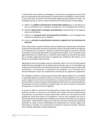 la elaboración de los planes y estrategias y se mantuvo un programa de dos años
para la capacitación de profesionales en planificación estratégica y temas afines.
Si eso fuera todo, la División de Planificación Regional podría dejar de existir. Sin
embargo, hay por lo menos cuatro compromisos institucionales irrenunciables:
a) definir una política nacional para el desarrollo regional que se constituya en
marco orientador para la gestión de gobierno en la totalidad del territorio;
b) difundir información y entregar conocimientos especialmente a las regiones
menos consolidadas;
c) elaborar un proyecto país con perspectiva de futuro y una estrategia para
alcanzar los objetivos que se definan;
d) volver a articular la planificación nacional y regional con las decisiones de
inversión.
Estas cuatro tareas, requieren de buen juicio y sólidas bases teóricas para interpretar
el proceso del desarrollo económico presente y futuro, tanto del sistema de regiones
y como del país en su conjunto. Velar por el sistema de regiones y poner en marcha
un proyecto nacional de desarrollo con perspectiva territorial, si no se percibe como
algo coherente con el diseño de un ministerio social, debería al menos formar parte
de un modelo organizacional como el sugerido por el Ministro del Interior, en el
discurso comentado anteriormente.
Siguiendo en esta misma lógica, parece razonable volver a unir en el nivel nacional
la planificación estratégica con la política de inversiones, pero en el entendido que
ambas tienen finalmente una expresión territorial. La planificación para el desarrollo
económico y la formulación y evaluación de proyectos, en el contexto de la
descentralización serían de competencia exclusiva de los gobiernos regionales.
Sin embargo, la política nacional para el desarrollo regional debería ser concebida
e impulsada desde una instancia central, al más alto nivel de gobierno. Por su parte
y para asegurar el correcto funcionamiento y transparencia del Sistema Nacional
de Inversiones, la misma instancia central debería actuar como una superintendencia,
fiscalizando en forma periódica la calidad y rigor con que se realiza la evaluación
de proyectos en cada una de las regiones.
En lo que se refiere a la función hoy dominante, es decir la de coordinación de las
políticas sociales, es preciso en el contexto más amplio del gran proyecto que
actualmente se encuentra en pleno desarrollo: contar con una extensa red de
protección social para todos los ciudadanos. Esto es más complejo aún que la
administración de los programas orientados a los sectores más pobres y a los grupos
vulnerables. Actualmente involucra las reformas al sistema previsional, garantías
explícitas en salud, nuevas modalidades de subsidio para la vivienda, seguros de
desempleo y subsidio a la contratación de jóvenes, becas de estudio y diversas
otras medidas aplicables a toda la población.

124 ODEPLAN / MIDEPLAN: Una escuela para el cambio social

 