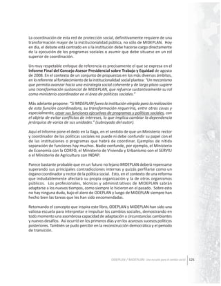 La coordinación de esta red de protección social, definitivamente requiere de una
transformación mayor de la institucionalidad pública, no sólo de MIDEPLAN. Hoy
en día, el debate está centrado en si la institución debe hacerse cargo directamente
de la ejecución de los programas sociales o asumir que debe situarse en un rol
superior de coordinación.
Un muy respetable enfoque de referencia es precisamente el que se expresa en el
Informe Final del Consejo Asesor Presidencial sobre Trabajo y Equidad de agosto
de 2008. En el contexto de un conjunto de propuestas en los más diversos ámbitos,
en lo referente al fortalecimiento de la institucionalidad social plantea: “Un mecanismo
que permita avanzar hacia una estrategia social coherente y de largo plazo sugiere
una transformación sustancial de MIDEPLAN, que refuerce sustantivamente su rol
como ministerio coordinador en el área de políticas sociales.”
Más adelante propone: “Si MIDEPLAN fuera la institución elegida para la realización
de esta función coordinadora, su transformación requeriría, entre otras cosas y
especialmente, cesar sus funciones ejecutivas de programas y políticas sociales, con
el objeto de evitar conflictos de intereses, lo que implica cambiar la dependencia
jerárquica de varias de sus unidades.” (subrayado del autor).
Aquí el Informe pone el dedo en la llaga, en el sentido de que un Ministerio rector
y coordinador de las políticas sociales no puede ni debe confundir su papel con el
de las instituciones o programas que habrá de coordinar. Ejemplos de nítida
separación de funciones hay muchos. Nadie confunde, por ejemplo, el Ministerio
de Economía con la CORFO, el Ministerio de Vivienda y Urbanismo con el SERVIU
o el Ministerio de Agricultura con INDAP.
Parece bastante probable que en un futuro no lejano MIDEPLAN deberá repensarse
superando sus principales contradicciones internas y quizás perfilarse como un
órgano coordinador y rector de la política social. Esto, en el contexto de una reforma
que indudablemente afectará su propia organización y la de otros organismos
públicos. Los profesionales, técnicos y administrativos de MIDEPLAN sabrán
adaptarse a los nuevos tiempos, como siempre lo hicieron en el pasado. Sobre esto
no hay ninguna duda, bajo el alero de ODEPLAN y luego de MIDEPLAN siempre han
hecho bien las tareas que les han sido encomendadas.
Retomando el concepto que inspira este libro, ODEPLAN y MIDEPLAN han sido una
valiosa escuela para interpretar e impulsar los cambios sociales, demostrando en
todo momento una asombrosa capacidad de adaptación a circunstancias cambiantes
y nuevos desafíos. Así ocurrió en los primeros días y en los azarosos sucesos políticos
posteriores. También se pudo percibir en la reconstrucción democrática y el periodo
de transición.

ODEPLAN / MIDEPLAN: Una escuela para el cambio social 125

 