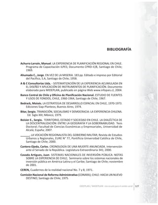 BIBLIOGRAFÍA
Achurra Larraín, Manuel. LA EXPERIENCIA DE PLANIFICACIÓN REGIONAL EN CHILE.
Programa de Capacitación ILPES; Documento CPRD–E/8, Santiago de Chile;
1969.
Ahumada C., Jorge. EN VEZ DE LA MISERIA. 183 pp. Editado e impreso por Editorial
del Pacífico, S.A, Santiago de Chile; 1958.
A & C Consultorías Ltda, - SISTEMATIZACIÓN DE LA EXPERIENCIA ACUMULADA EN
EL DISEÑO Y APLICACIÓN DE INSTRUMENTOS DE PLANIFICACIÓN. Documento
elaborado para MIDEPLAN, publicado en página Web www.infopais.cl, 2004.
Banco Central de Chile y Oficina de Planificación Nacional. ESTUDIO DE FUENTES
Y USOS DE FONDOS, CHILE, 1960-1964, Santiago de Chile; 1967.
Bedrack, Moisés. LA ESTRATEGIA DE DESARROLLO ESPACIAL EN CHILE, 1970-1973.
Ediciones Siap-Planteos; Buenos Aires; 1974.
Bitar, Sergio. TRANSICIÓN, SOCIALISMO Y DEMOCRACIA: LA EXPERIENCIA CHILENA.
Ed. Siglo XXI; México; 1979.
Boisier E., Sergio. TERRITORIO, ESTADO Y SOCIEDAD EN CHILE. LA DIALÉCTICA DE
LA DESCENTRALIZACIÓN: ENTRE LA GEOGRAFÍA Y LA GOBERNABILIDAD. Tesis
Doctoral; Facultad de Ciencias Económicas y Empresariales, Universidad de
Alcalá; España; 2007.
______, LA VOCACIÓN REGIONALISTA DEL GOBIERNO MILITAR; Revista de Estudios
Urbanos y Regionales, EURE N° 77, Pontificia Universidad Católica de Chile,
Santiago de Chile; 2000.
Cantero Ojeda, Carlos. CRONOLOGÍA DE UNA MUERTE ANUNCIADA. Intervención
ante el Senado de la República. Legislatura Extraordinaria 341; 2000.
Cavada Artigues, Juan. SISTEMAS NACIONALES DE INVERSIÓN PÚBLICA: NOTAS
SOBRE LA EXPERIENCIA DE CHILE; Seminario sobre los sistemas nacionales de
inversión pública en América Latina y el Caribe; Santiago de Chile; noviembre
de 2001.
CEREN, Cuadernos de la realidad nacional No. 7 y 8; 1971.
Comisión Nacional de Reforma Administrativa (CONARA); CHILE: HACIA UN NUEVO
DESTINO; Santiago de Chile; 1975.
ODEPLAN / MIDEPLAN: Una escuela para el cambio social 127

 