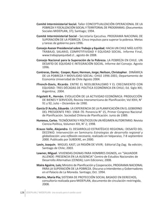 Comité Interministerial Social. Taller CONCEPTUALIZACIÓN OPERACIONAL DE LA
POBREZA Y FOCALIZACIÓN SOCIAL Y TERRITORIAL DE PROGRAMAS. (Documentos
Sociales MIDEPLAN, 37); Santiago; 1994.
Comité Interministerial Social - Secretaría Ejecutiva. PROGRAMA NACIONAL DE
SUPERACIÓN DE LA POBREZA. Cinco impulsos para superar la pobreza. Metas
y tareas de gobierno para 1996.
Consejo Asesor Presidencial sobre Trabajo y Equidad, HACIA UN CHILE MÁS JUSTO:
TRABAJO, SALARIO, COMPETITIVIDAD Y EQUIDAD SOCIAL. Informe Final,
www.trabajoyequidad.cl , agosto de 2008.
Consejo Nacional para la Superación de la Pobreza. LA POBREZA EN CHILE. UN
DESAFÍO DE EQUIDAD E INTEGRACIÓN SOCIAL. Informe del Consejo. Agosto
1996.
Contreras, Dante; Cooper, Ryan; Herman, Jorge; Neilson, Christopher. DINÁMICA
DE LA POBREZA Y MOVILIDAD SOCIAL: CHILE 1996-2001; Departamento de
Economía Universidad de Chile Agosto 2004.
Ffrench-Davis, Ricardo. ENTRE EL NEOLIBERALISMO Y EL CRECIMIENTO CON
EQUIDAD: TRES DÉCADAS DE POLÍTICA ECONÓMICA EN CHILE; Ed. Siglo XXI;
Argentina; 2004.
Frigolett R., Hernán. EVOLUCIÓN DE LA ACTIVIDAD ECONÓMICA: PRODUCCIÓN
DE BIENES Y SERVICIOS; Revista Interamericana de Planificación; Vol XXIII, N°
91 y 92; Julio – Diciembre de 1990.
García D´Acuña, Eduardo. LA EXPERIENCIA DE LA PLANIFICACIÓN EN EL GOBIERNO
DEL PRESIDENTE FREI: 1964–70. Ponencia N° 15, Primer Congreso Nacional
de Planificación. Sociedad Chilena de Planificación. Junio de 1989.
Huneeus, Carlos. TECNÓCRATAS Y POLÍTICOS EN UN RÉGIMEN AUTORITARIO. Revista
Ciencia Política, Volumen XIX, N° 2; 1998.
Krauss Valle, Alejandra. EL DESARROLLO ESTRATÉGICO REGIONAL: DESAFÍO DEL
DECENIO. Intervención en Seminario Estrategias de desarrollo regional y
globalización: una reflexión necesaria, realizado en Valparaíso, 7-8 septiembre
2000. Publicado por SUBDERE, en 2000.
Lavín, Joaquín. MIGUEL KAST, LA PASIÓN DE VIVIR; Editorial Zig-Zag; 8a edición;
Santiago de Chile; 2003.
Lawner, Miguel. VIVIENDAS DIGNAS PARA HOMBRES DIGNOS, en "SALVADOR
ALLENDE: PRESENCIA EN LA AUSENCIA" Centro de Estudios Nacionales de
Desarrollo Alternativo (CENDA); Lom Ediciones; 2008.
Maira Aguirre, Luis; Ministro de Planificación y Cooperación, PROGRAMA NACIONAL
PARA LA SUPERACIÓN DE LA POBREZA. Discurso a Intendentes y Gobernadores
en el Palacio de La Moneda. Santiago; Oct. 1994.
Martin, María Pía; SISTEMA DE PROTECCIÓN SOCIAL BASADO EN DERECHOS,
consultoría realizada para MIDEPLAN, documento de circulación restringida,
2008.
128 ODEPLAN / MIDEPLAN: Una escuela para el cambio social

 