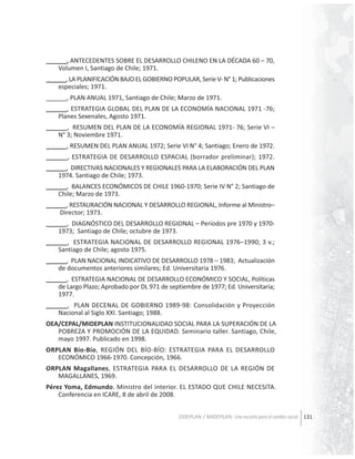 ______, ANTECEDENTES SOBRE EL DESARROLLO CHILENO EN LA DÉCADA 60 – 70,
Volumen I, Santiago de Chile; 1971.
______, LA PLANIFICACIÓN BAJO EL GOBIERNO POPULAR, Serie V- N° 1; Publicaciones
especiales; 1971.
______, PLAN ANUAL 1971, Santiago de Chile; Marzo de 1971.
______, ESTRATEGIA GLOBAL DEL PLAN DE LA ECONOMÍA NACIONAL 1971 -76;
Planes Sexenales, Agosto 1971.
______, RESUMEN DEL PLAN DE LA ECONOMÍA REGIONAL 1971- 76; Serie VI –
N° 3; Noviembre 1971.
______, RESUMEN DEL PLAN ANUAL 1972; Serie VI N° 4; Santiago; Enero de 1972.
______, ESTRATEGIA DE DESARROLLO ESPACIAL (borrador preliminar); 1972.
______, DIRECTIVAS NACIONALES Y REGIONALES PARA LA ELABORACIÓN DEL PLAN
1974. Santiago de Chile; 1973.
______, BALANCES ECONÓMICOS DE CHILE 1960-1970; Serie IV N° 2; Santiago de
Chile; Marzo de 1973.
______, RESTAURACIÓN NACIONAL Y DESARROLLO REGIONAL, Informe al Ministro–
Director; 1973.
______, DIAGNÓSTICO DEL DESARROLLO REGIONAL – Períodos pre 1970 y 19701973; Santiago de Chile; octubre de 1973.
______, ESTRATEGIA NACIONAL DE DESARROLLO REGIONAL 1976–1990; 3 v.;
Santiago de Chile; agosto 1975.
______, PLAN NACIONAL INDICATIVO DE DESARROLLO 1978 – 1983; Actualización
de documentos anteriores similares; Ed. Universitaria 1976.
______, ESTRATEGIA NACIONAL DE DESARROLLO ECONÓMICO Y SOCIAL, Políticas
de Largo Plazo; Aprobado por DL 971 de septiembre de 1977; Ed. Universitaria;
1977.
______, PLAN DECENAL DE GOBIERNO 1989-98: Consolidación y Proyección
Nacional al Siglo XXI. Santiago; 1988.
OEA/CEPAL/MIDEPLAN INSTITUCIONALIDAD SOCIAL PARA LA SUPERACIÓN DE LA
POBREZA Y PROMOCIÓN DE LA EQUIDAD. Seminario taller. Santiago, Chile,
mayo 1997. Publicado en 1998.
ORPLAN Bío-Bío, REGIÓN DEL BÍO-BÍO: ESTRATEGIA PARA EL DESARROLLO
ECONÓMICO 1966-1970. Concepción, 1966.
ORPLAN Magallanes, ESTRATEGIA PARA EL DESARROLLO DE LA REGIÓN DE
MAGALLANES, 1969.
Pérez Yoma, Edmundo. Ministro del interior. EL ESTADO QUE CHILE NECESITA.
Conferencia en ICARE, 8 de abril de 2008.
ODEPLAN / MIDEPLAN: Una escuela para el cambio social 131

 