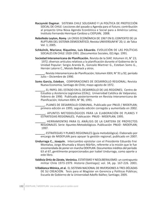 Raczynski Dagmar. SISTEMA CHILE SOLIDARIO Y LA POLÍTICA DE PROTECCIÓN
SOCIAL DE CHILE: Lecciones del pasado y Agenda para el futuro; contribución
al proyecto Uma Nova Agenda Econômica e Social para a América Latina;
Instituto Fernando Henrique Cardoso y CIEPLAN; 2008.
Rebolledo Leyton, Romy. LA CRISIS ECONÓMICA DE 1967 EN EL CONTEXTO DE LA
RUPTURA DEL SISTEMA DEMOCRÁTICO; Revista UNIVERSUM N° 20; U. de Talca
Vol. 1; 2005.
Schkolnik, Mariana; Riquelme, Luis Eduardo. EVOLUCIÓN DE LAS POLÍTICAS
SOCIALES EN CHILE 1920-1991. (Documentos Sociales, 02) Ago. 1991.
Sociedad Interamericana de Planificación. Revista de la SIAP, Volumen VI, N° 23;
1972; diversos artículos relativos a la planificación durante el Gobierno de la
Unidad Popular: Sergio Aranda B., Gonzalo Martner G., Esteban Soms G.,
Hernán Latorre C., Moisés Bedrack y otros.
______, Revista Interamericana de Planificación; Volumen XXIII; N° 91 y 92; período
Julio – Diciembre de 1990.
Soms García, Esteban, CORPORACIONES DE DESARROLLO REGIONAL; Revista
Nueva Economía; Santiago de Chile; mayo-agosto de 1972.
______, EL PAPEL DEL ESTADO EN EL DESARROLLO DE LAS REGIONES; Centro de
Estudios y Asistencia Legislativa (CEAL); Universidad Católica de Valparaíso;
Febrero de 1990. Publicado posteriormente en Revista Interamericana de
Planificación; Volumen XXIV, N° 96; 1991.
______, PLANES DE DESARROLLO COMUNAL. Publicado por PNUD / MIDEPLAN;
primera edición en 1995; segunda edición corregida y aumentada en 2002.
______, APUNTES METODOLÓGICOS PARA LA ELABORACIÓN DE PLANES Y
ESTRATEGIAS REGIONALES; Publicación PNUD - MIDEPLAN; 1995.
______, HERRAMIENTAS PARA EL ANÁLISIS DE LA CARTERA DE PROYECTOS
REGIONALES. Serie: Apuntes Metodológicos. Publicación PNUD - MIDEPLAN;
1997.
______, ESTRATEGIAS Y PLANES REGIONALES (guía metodológica). Elaborado por
encargo de MIDEPLAN para apoyar la gestión regional; publicado en 2007.
Undurraga C., Joaquín. Intercambio epistolar con el Presidente Eduardo Frei
Montalva, Jorge Ahumada y Alvaro Márfán, referente a la misión que le fue
encomendada de poner en marcha ODEPLAN. Documentos inéditos del período
63 al 67, gentilmente proporcionados por Isabel Undurraga, como aporte a
este libro.
Valdivia Ortiz de Zárate, Verónica. ESTATISMO Y NEOLIBERALISMO: un contrapunto
militar Chile 1973-1979. Historia (Santiago); vol. 34, pp. 167-226. 2001.
Villablanca Mónica, et al. EL SISTEMA NACIONAL DE INVERSIONES A TRES DÉCADAS
DE SU CREACIÓN. Tesis para el Magíster en Gerencia y Políticas Públicas;
Escuela de Gobierno de la Universidad Adolfo Ibáñez; Santiago; 2005.
132 ODEPLAN / MIDEPLAN: Una escuela para el cambio social

 
