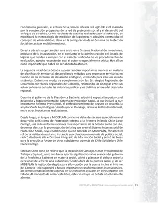 En términos generales, el énfasis de la primera década del siglo XXI está marcado
por la construcción progresiva de la red de protección social y el desarrollo del
enfoque de derechos. Como resultado de estudios realizados por la institución, se
modificará la metodología de medición de la pobreza y adquirirá centralidad el
concepto de vulnerabilidad, clave en la configuración de un Sistema de Protección
Social de carácter multidimensional.
En esta década surge también una crisis en el Sistema Nacional de Inversiones,
producto de la instauración, en el conjunto de la administración del Estado, de
lógicas que tienden a romper con el carácter unificado de los procedimientos de
evaluación, aspecto respecto del cual el autor es especialmente crítico. Hay allí un
nudo importante que habrá de ser abordado a futuro.
La segunda mitad de la década supuso también importantes avances en materia
de planificación territorial, desarrollando métodos para reconocer territorios en
función de su potencial de desarrollo endógeno, utilizando para ello una mirada
sistémica. Del mismo modo, se complementaron las Estrategias Regionales de
Desarrollo con Planes Regionales de Gobierno, reforzando las sinergias entre un
actuar coherente de todas las instancias públicas y los distintos actores del desarrollo
regional.
Durante el gobierno de la Presidenta Bachelet adquirirá especial importancia el
desarrollo y fortalecimiento del Sistema de Protección Social, lo que incluyó la muy
importante Reforma Previsional, el perfeccionamiento del seguro de cesantía, la
ampliación de las patologías cubiertas por el Plan Auge, la Nueva Política Habitacional,
entre otras importantes realizaciones.
Desde luego, en lo que a MIDEPLAN concierne, debe destacarse especialmente el
desarrollo del Sistema de Protección Integral a la Primera Infancia Chile Crece
Contigo, una de las reformas sociales más importantes de la década. Junto con ello,
debemos destacar la promulgación de la ley que creó el Sistema Intersectorial de
Protección Social, cuya coordinación quedó radicada en MIDEPLAN, fortaleció el
rol de la institución en tanto instancia coordinadora en materia de política social,
radicó dentro de ella el Sistema Integrado de Información Social y sentó las bases
para la creación a futuro de otros subsistemas además de Chile Solidario y Chile
Crece Contigo.
Esteban Soms pone de relieve que la creación del Consejo Asesor Presidencial de
Trabajo y Equidad, junto con hacer aportes significativos a los avances del gobierno
de la Presidenta Bachelet en materia social, volvió a plantear el debate sobre la
necesidad de reforzar una autoridad coordinadora de la política social y, de ser
MIDEPLAN la institución elegida para ello –opción por la que se inclina el Informe
del Consejo– ello supondrá a futuro importantes transformaciones institucionales,
así como la reubicación de algunas de sus funciones actuales en otros órganos del
Estado. Al momento de cerrar este libro, éste constituye un debate absolutamente
abierto.
ODEPLAN / MIDEPLAN: Una escuela para el cambio social 13

 