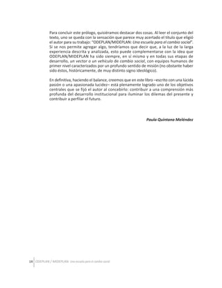 Para concluir este prólogo, quisiéramos destacar dos cosas. Al leer el conjunto del
texto, uno se queda con la sensación que parece muy acertado el título que eligió
el autor para su trabajo: “ODEPLAN/MIDEPLAN: Una escuela para el cambio social”.
Si se nos permite agregar algo, tendríamos que decir que, a la luz de la larga
experiencia descrita y analizada, esto puede complementarse con la idea que
ODEPLAN/MIDEPLAN ha sido siempre, en sí mismo y en todas sus etapas de
desarrollo, un vector o un vehículo de cambio social, con equipos humanos de
primer nivel caracterizados por un profundo sentido de misión (no obstante haber
sido éstos, históricamente, de muy distinto signo ideológico).
En definitiva, haciendo el balance, creemos que en este libro –escrito con una lúcida
pasión o una apasionada lucidez– está plenamente logrado uno de los objetivos
centrales que se fijó el autor al concebirlo: contribuir a una comprensión más
profunda del desarrollo institucional para iluminar los dilemas del presente y
contribuir a perfilar el futuro.

Paula Quintana Meléndez

14 ODEPLAN / MIDEPLAN: Una escuela para el cambio social

 