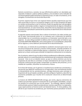 factores económicos y sociales, los que difícilmente podrían ser abordados por
separado al elaborar y aplicar políticas públicas; y b) considerar como indicador de
una buena gestión gubernamental la importancia que, en cada circunstancia, se ha
otorgado a la dimensión territorial del desarrollo.
El primer aspecto hace mirar con especial interés aquellas experiencias que han
sido construidas en torno a un proyecto integral y con el claro propósito de lograr
un cambio social positivo y, por el contrario, dudar de aquellas que solo persiguen
responder a demandas sociales o regular el comportamiento de algunos indicadores
macroeconómicos. En esta misma línea, desconfiar de las propuestas que ponen
el acento en la parcelación sectorial de las acciones en detrimento de la intervención
de conjunto.
El segundo aspecto mencionado, lleva a valorar el territorio y las redes sociales que
allí se tejen, permitiendo poner en un contexto real y coherente las políticas
relacionadas con el crecimiento económico y el bienestar social del país y sus
regiones. En esto influye también la defensa del incuestionable rol histórico que
ha tenido ODEPLAN/ MIDEPLAN, como activo gestor en la consolidación y desarrollo
de las regiones y como defensor permanente de la descentralización.
En todo caso, un mínimo de ecuanimidad es condición necesaria para narrar una
secuencia temporal de vivencias y hechos institucionales, evitando ponderar en
exceso lo realizado en determinadas épocas y subestimar lo de otras, ya que no
parece ser un buen camino para entender la trayectoria institucional en su conjunto.
Por el contrario, valorar lo que ha sido el esfuerzo profesional en diferentes contextos,
permite colocar en su justa dimensión las contribuciones de la institución al desarrollo
nacional. Esto no es un detalle menor, ya que en último término uno de los
propósitos de este libro es contribuir al mejor entendimiento de lo que ha sido la
evolución institucional para poder comprender sus dilemas del presente y, en la
medida de lo posible, vislumbrar los escenarios a futuro.
En la línea del tiempo, por lo general, el analista busca tendencias consistentes y
secuencias que deberían mantenerse en el largo plazo. Esto normalmente facilita
la interpretación de los acontecimientos, entrega elementos para anticipar la
trayectoria de las principales variables, permite configurar hipótesis y describir los
escenarios probables que resultan de la evolución natural de un determinado
proceso.
La historia de ODEPLAN/MIDEPLAN entrega, por cierto, algunos elementos de
análisis que permiten apreciar la evolución de sus principales actividades, aunque
no siempre en la dirección que era de esperar. Sin embargo, algunos cambios
institucionales parecen haberse producido por eventos específicos, no esperados,
cuyas repercusiones se hicieron sentir con bastante fuerza. En otras palabras, más
allá de lo que muestran las tendencias, por momentos parece prevalecer la teoría

16 ODEPLAN / MIDEPLAN: Una escuela para el cambio social

 
