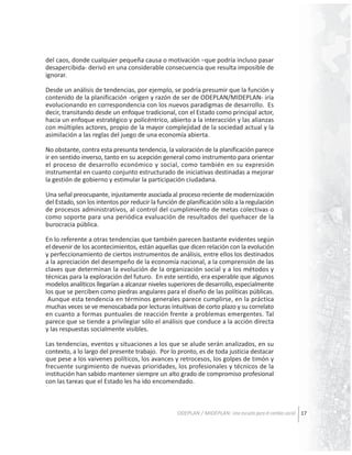del caos, donde cualquier pequeña causa o motivación –que podría incluso pasar
desapercibida- derivó en una considerable consecuencia que resulta imposible de
ignorar.
Desde un análisis de tendencias, por ejemplo, se podría presumir que la función y
contenido de la planificación -origen y razón de ser de ODEPLAN/MIDEPLAN- iría
evolucionando en correspondencia con los nuevos paradigmas de desarrollo. Es
decir, transitando desde un enfoque tradicional, con el Estado como principal actor,
hacia un enfoque estratégico y policéntrico, abierto a la interacción y las alianzas
con múltiples actores, propio de la mayor complejidad de la sociedad actual y la
asimilación a las reglas del juego de una economía abierta.
No obstante, contra esta presunta tendencia, la valoración de la planificación parece
ir en sentido inverso, tanto en su acepción general como instrumento para orientar
el proceso de desarrollo económico y social, como también en su expresión
instrumental en cuanto conjunto estructurado de iniciativas destinadas a mejorar
la gestión de gobierno y estimular la participación ciudadana.
Una señal preocupante, injustamente asociada al proceso reciente de modernización
del Estado, son los intentos por reducir la función de planificación sólo a la regulación
de procesos administrativos, al control del cumplimiento de metas colectivas o
como soporte para una periódica evaluación de resultados del quehacer de la
burocracia pública.
En lo referente a otras tendencias que también parecen bastante evidentes según
el devenir de los acontecimientos, están aquellas que dicen relación con la evolución
y perfeccionamiento de ciertos instrumentos de análisis, entre ellos los destinados
a la apreciación del desempeño de la economía nacional, a la comprensión de las
claves que determinan la evolución de la organización social y a los métodos y
técnicas para la exploración del futuro. En este sentido, era esperable que algunos
modelos analíticos llegarían a alcanzar niveles superiores de desarrollo, especialmente
los que se perciben como piedras angulares para el diseño de las políticas públicas.
Aunque esta tendencia en términos generales parece cumplirse, en la práctica
muchas veces se ve menoscabada por lecturas intuitivas de corto plazo y su correlato
en cuanto a formas puntuales de reacción frente a problemas emergentes. Tal
parece que se tiende a privilegiar sólo el análisis que conduce a la acción directa
y las respuestas socialmente visibles.
Las tendencias, eventos y situaciones a los que se alude serán analizados, en su
contexto, a lo largo del presente trabajo. Por lo pronto, es de toda justicia destacar
que pese a los vaivenes políticos, los avances y retrocesos, los golpes de timón y
frecuente surgimiento de nuevas prioridades, los profesionales y técnicos de la
institución han sabido mantener siempre un alto grado de compromiso profesional
con las tareas que el Estado les ha ido encomendado.

ODEPLAN / MIDEPLAN: Una escuela para el cambio social 17

 
