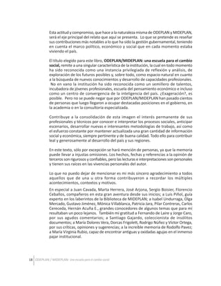 Esta actitud y compromiso, que hace a la naturaleza misma de ODEPLAN y MIDEPLAN,
será el eje principal del relato que aquí se presenta. Lo que se pretende es reseñar
sus contribuciones más notables a lo que ha sido la gestión gubernamental, teniendo
en cuenta el marco político, económico y social que en cada momento estaba
viviendo el país.
El título elegido para este libro, ODEPLAN/MIDEPLAN: una escuela para el cambio
social, remite a una singular característica de la institución, la cual en todo momento
ha sido reconocida como una instancia privilegiada de reflexión y análisis, de
exploración de los futuros posibles y, sobre todo, como espacio natural en cuanto
a la búsqueda de nuevos conocimientos y desarrollo de capacidades profesionales.
No en vano la institución ha sido reconocida como un semillero de talentos,
incubadora de jóvenes profesionales, escuela del pensamiento económico e incluso
como un centro de convergencia de la inteligencia del país. ¿Exageración?, es
posible. Pero no se puede negar que por ODEPLAN/MIDEPLAN han pasado cientos
de personas que luego llegaron a ocupar destacadas posiciones en el gobierno, en
la academia o en la consultoría especializada.
Contribuye a la consolidación de esta imagen el interés permanente de sus
profesionales y técnicos por conocer e interpretar los procesos sociales, anticipar
escenarios, desarrollar nuevas e interesantes metodologías de trabajo, así como
el esfuerzo constante por mantener actualizada una gran cantidad de información
social y económica, siempre pertinente y de buena calidad. Todo ello para contribuir
leal y generosamente al desarrollo del país y sus regiones.
En este texto, sólo por excepción se hará mención de personas, ya que la memoria
puede llevar a injustas omisiones. Los hechos, fechas y referencias a la opinión de
terceros son rigurosos y confiables, pero las lecturas e interpretaciones son personales
y tienen sus raíces en las vivencias personales del autor.
Lo que no puedo dejar de mencionar es mi más sincero agradecimiento a todos
aquellos que de una u otra forma contribuyeron a recordar los múltiples
acontecimientos, contextos y motivos.
En especial a Juan Cavada, Marta Herrera, José Arjona, Sergio Boisier, Florencio
Ceballos, compañeros en esta gran aventura desde sus inicios; a Luis Piñol, guía
experto en los laberintos de la Biblioteca de MIDEPLAN; a Isabel Undurraga, Olga
Mercado, Gustavo Jiménez, Mónica Villablanca, Patricia Jara, Pilar Contreras, Carlos
Cereceda, Hernán Acuña E., grandes conocedores de algunos temas que para mí
resultaban un poco lejanos. También mi gratitud a Fernando de Laire y Jorge Caro,
por sus agudos comentarios; a Santiago Gajardo, coleccionista de insólitos
documentos; a María Dolores Vera, Dorcas Frigolett, Rodrigo Núñez y Víctor Ortega,
por sus críticas, opiniones y sugerencias; a la increíble memoria de Rodolfo Pavez;
a María Virginia Rubio, capaz de encontrar antiguas y oxidadas agujas en el inmenso
pajar institucional.

18 ODEPLAN / MIDEPLAN: Una escuela para el cambio social

 