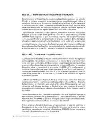 1970-1973. Planificación para los cambios estructurales
Con el triunfo de la Unidad Popular, conglomerado político encabezado por Salvador
Allende, se inicia un proceso de profundas reformas conocido como vía chilena al
socialismo. Este proceso de reformas incluía la aceleración de la reforma agraria,
la nacionalización del cobre y otras riquezas básicas, la creación de las áreas social
y mixta de la economía, así como un conjunto de medidas destinadas a provocar
una real redistribución del ingreso a favor de la población trabajadora.
La planificación se anuncia, en este periodo, como el instrumento principal de
dirección y coordinación de las políticas económicas y sociales del gobierno.
ODEPLAN hace acopio de la gran experiencia adquirida por sus profesionales y
técnicos para enfrentar la compleja misión de preparar los planes de mediano plazo
y los planes operativos anuales, tanto globales como sectoriales y regionales.
La institución asume estos nuevos desafíos convocando a los integrantes del llamado
Sistema Nacional de Planificación y promoviendo la activa participación de múltiples
actores sociales en la gestación y puesta en práctica de los planes y programas.

1973–1990. Escenario de la contrarreforma
El golpe de estado de 1973 y los hechos subsecuentes marcan el inicio de un proceso
político agitado, no exento de confrontaciones al interior del propio Gobierno en
torno a las tesis neoliberales del libre mercado en contraposición con la visión de
un sector militar dispuesto a mantener y reafirmar el poder del Estado y su capacidad
de control sobre el conjunto de la economía. En 1978-1979, en alianza con el
pensamiento gremialista que pregonaba la necesidad de una “democracia protegida”,
termina por imponerse la lógica neoliberal, es decir, la puesta en primer plano del
tema de los límites de la acción estatal y la libertad de acción de los agentes
económicos privados.
La Oficina de Planificación Nacional, desde el inicio de esta crítica fase de la vida
nacional, se constituye en el centro estratégico del proyecto neoliberal y de diseño
de las reformas previsionales y de salud, entre otras. Allí se capacita a un gran
número de profesionales, que luego se distribuirían en todo el aparato de gobierno,
ocupando importantes cargos públicos o formando parte de los equipos asesores
periféricos.
En una dimensión paralela, ODEPLAN se ve involucrado en el diseño de la proyecto
de transformación del Estado que encabezaba la Comisión Nacional de la Reforma
Administrativa (CONARA), lo que trae consigo el virtual desplazamiento del tema
de la regionalización nacional hacia el Ministerio del Interior.
Ambos procesos, la redistribución de profesionales en el aparato público y el
desplazamiento del tema de la regionalización, terminan por traducirse en una
significativa reducción en tamaño e influencia de ODEPLAN, lo que marcaría su
futuro aún después del retorno a la democracia.
20 ODEPLAN / MIDEPLAN: Una escuela para el cambio social

 
