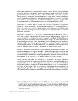En el plano político, era imprescindible romper y dejar atrás la alianza histórica
entre los grandes capitales y los encargados de llevar adelante la gestión
gubernamental, poniendo en marcha políticas diferentes, destinadas a superar
desigualdades e impulsar la economía nacional. El país debía alejarse del modelo
económico tradicional, basado en la producción agraria básica y la minería extractiva,
para iniciar un agresivo proceso de industrialización que significara agregar valor
a nuestros productos primarios y sustituir gran parte de las importaciones.
En pocos años, la CORFO, dotada de atribuciones para investigar, financiar y ejecutar
proyectos y con la posibilidad y capacidad para captar recursos externos e internos,
llega a convertirse en el motor impulsor de nuevas iniciativas productivas de todo
tipo, generador de programas de infraestructura básica y creador de grandes
empresas nacionales.4
Veinticinco años después de aquel paso fundamental para el desarrollo del país,
sería precisamente el grupo de CORFO encargado de la planificación nacional, el
que se constituiría en el capital humano inicial para la creación de ODEPLAN. Nuevos
problemas y desafíos demandan ser abordados con energía, de modo de reimpulsar
la economía y alcanzar una mayor justicia social. Entre ellos: cambios en la propiedad
agrícola, modernización de la agricultura, expansión de las actividades industriales,
superación de carencias en vivienda, educación y salud, reforma sindical y previsional,
reforma administrativa y fomento a la creación de organismos de base.
Es preciso recordar que todo esto se hace visible en el debate político, estando aún
plenamente vigentes los efectos positivos y negativos del período de posguerra y
el proceso de transnacionalización de la economía que allí se había iniciado, con
el consiguiente aumento de la dependencia externa, creciente endeudamiento y
postergación de las soluciones a los agudos problemas sociales del país.
Desde los años cincuenta y a principios de los sesenta, el sector industrial
manufacturero había ido paulatinamente disminuyendo su capacidad para generar
empleos. El costo de las políticas públicas para recuperar y mantener el ritmo de
crecimiento industrial, paradigma en ese momento del desarrollo nacional, comenzó
a afectar seriamente al resto de los sectores productivos, principalmente a la
agricultura, la ganadería y la pesca, generándose profundos sentimientos de
frustración y de falta de expectativas entre los trabajadores del campo y la ciudad.

4 Durante los gobiernos del Frente Popular y siguientes CORFO crea numerosas empresas, entre otras: INSA
(1941), ENDESA (1944), MADECO (1944), CAP (1946), la Fundición de Paipote (1947), ENAP (1950), IANSA
(1950). En 1943 se inicia el Plan de Electrificación del país; el Plan de Desarrollo del Carbón (Arauco); la
producción de Huachipato; el plan pesquero y el Plan de Fomento Industrial. A partir de 1950 se construyen
plantas lecheras, mataderos, frigoríficos, caminos, plantas azucareras y se inicia la electrificación de los
Ferrocarriles del Estado.

24 ODEPLAN / MIDEPLAN: Una escuela para el cambio social

 