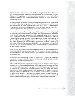 El proceso de industrialización, concentrado en los grandes centros urbanos del
país, indujo migraciones masivas de población rural, en especial hacia Santiago,
Valparaíso y Concepción, con el consiguiente incremento de las demandas ciudadanas
por un suelo donde vivir, viviendas decentes, servicios de salud, educación y
transporte urbano.
Dichas demandas se hicieron cada vez más fuertes, superando con creces, en el
sentir de la población, los logros económicos alcanzados durante esos años. Eso es
lo que muestran las cifras, balances y estudios de la época. Sin embargo la
efervescencia social tenía múltiples expresiones. Grandes sucesos mundiales y
nacionales polarizaban el pensamiento, en especial entre los jóvenes.
Eran los tiempos del rechazo a la guerra de Vietnam, del movimiento hippie y la
no violencia, el triunfo de la revolución cubana, los cambios profundos propuestos
por el Concilio Vaticano II, la expansión de la teología de la liberación en América
Latina, la reforma universitaria, así como el desarrollo de nuevas tendencias culturales
y artísticas en la pintura, la música, el teatro y la danza. Incluso el vestuario de los
jóvenes reflejaba la rebeldía y ponía distancia con los homogéneos estereotipos
del chileno promedio (los hombres de gris, las mujeres de beige). Aparecen los
colores sicodélicos, las flores y las sandalias. Entre los intelectuales de la izquierda
profunda, las barbas y ponchos negros, como manifestación de su compromiso con
las raíces de nuestra cultura.
Pocos estaban al margen de esta vorágine de cambio, cuyo denominador común
era la búsqueda de una nueva sociedad, libre de ataduras, sin paternalismo, sin
discurso autoritario, más diversa, más justa, capaz de aceptar todas las expresiones
del pensamiento.
Algunos partidos políticos no tardaron en comprender y asimilar lo que estaba
ocurriendo y procuraron transformarse en canal de expresión de quienes buscaban
realizar todo tipo de cambios radicales.
El trascendental papel que podía llegar a jugar el Estado para una más justa
distribución de los beneficios sociales fue, sin lugar a dudas, un poderoso estímulo
para que trabajadores, campesinos, grupos de intelectuales y, en especial la juventud
de todos los sectores sociales, se sintieran convocados para ingresar al sistema
político, tanto por la toma de conciencia de la existencia de agudos problemas,
como por la posibilidad cierta de poder resolverlos haciendo profundas reformas
en la economía, la cultura y la organización social. Surgen ideas y demandas de
cambio, se reconoce que es necesario articular los esfuerzos en torno a una agenda
común, con expresión programática en las dimensiones sectorial y territorial.

ODEPLAN / MIDEPLAN: Una escuela para el cambio social 25

 