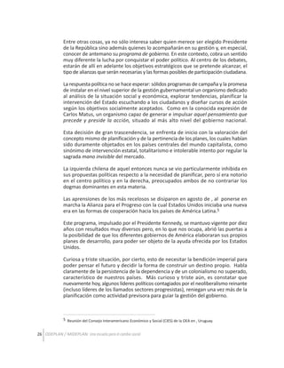 Entre otras cosas, ya no sólo interesa saber quien merece ser elegido Presidente
de la República sino además quienes lo acompañarán en su gestión y, en especial,
conocer de antemano su programa de gobierno. En este contexto, cobra un sentido
muy diferente la lucha por conquistar el poder político. Al centro de los debates,
estarán de allí en adelante los objetivos estratégicos que se pretende alcanzar, el
tipo de alianzas que serán necesarias y las formas posibles de participación ciudadana.
La respuesta política no se hace esperar: sólidos programas de campaña y la promesa
de instalar en el nivel superior de la gestión gubernamental un organismo dedicado
al análisis de la situación social y económica, explorar tendencias, planificar la
intervención del Estado escuchando a los ciudadanos y diseñar cursos de acción
según los objetivos socialmente aceptados. Como en la conocida expresión de
Carlos Matus, un organismo capaz de generar e impulsar aquel pensamiento que
precede y preside la acción, situado al más alto nivel del gobierno nacional.
Esta decisión de gran trascendencia, se enfrenta de inicio con la valoración del
concepto mismo de planificación y de la pertinencia de los planes, los cuales habían
sido duramente objetados en los países centrales del mundo capitalista, como
sinónimo de intervención estatal, totalitarismo e intolerable intento por regular la
sagrada mano invisible del mercado.
La izquierda chilena de aquel entonces nunca se vio particularmente inhibida en
sus propuestas políticas respecto a la necesidad de planificar, pero sí era notorio
en el centro político y en la derecha, preocupados ambos de no contrariar los
dogmas dominantes en esta materia.
Las aprensiones de los más recelosos se disiparon en agosto de , al ponerse en
marcha la Alianza para el Progreso con la cual Estados Unidos iniciaba una nueva
era en las formas de cooperación hacia los países de América Latina.5
Este programa, impulsado por el Presidente Kennedy, se mantuvo vigente por diez
años con resultados muy diversos pero, en lo que nos ocupa, abrió las puertas a
la posibilidad de que los diferentes gobiernos de América elaboraran sus propios
planes de desarrollo, para poder ser objeto de la ayuda ofrecida por los Estados
Unidos.
Curiosa y triste situación, por cierto, esto de necesitar la bendición imperial para
poder pensar el futuro y decidir la forma de construir un destino propio. Habla
claramente de la persistencia de la dependencia y de un colonialismo no superado,
característico de nuestros países. Más curioso y triste aún, es constatar que
nuevamente hoy, algunos líderes políticos contagiados por el neoliberalismo reinante
(incluso líderes de los llamados sectores progresistas), reniegan una vez más de la
planificación como actividad previsora para guiar la gestión del gobierno.

5 Reunión del Consejo Interamericano Económico y Social (CIES) de la OEA en , Uruguay.

26 ODEPLAN / MIDEPLAN: Una escuela para el cambio social

 