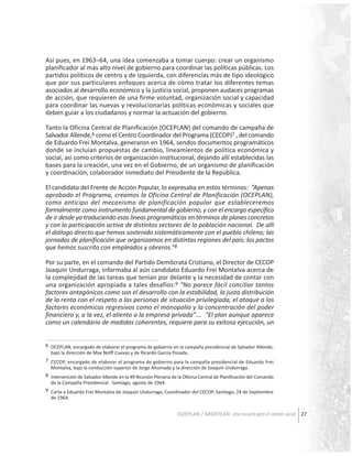 Así pues, en 1963–64, una idea comenzaba a tomar cuerpo: crear un organismo
planificador al más alto nivel de gobierno para coordinar las políticas públicas. Los
partidos políticos de centro y de izquierda, con diferencias más de tipo ideológico
que por sus particulares enfoques acerca de cómo tratar los diferentes temas
asociados al desarrollo económico y la justicia social, proponen audaces programas
de acción, que requieren de una firme voluntad, organización social y capacidad
para coordinar las nuevas y revolucionarias políticas económicas y sociales que
deben guiar a los ciudadanos y normar la actuación del gobierno.
Tanto la Oficina Central de Planificación (OCEPLAN) del comando de campaña de
Salvador Allende,6 como el Centro Coordinador del Programa (CECOP)7 , del comando
de Eduardo Frei Montalva, generaron en 1964, sendos documentos programáticos
donde se incluían propuestas de cambio, lineamientos de política económica y
social, así como criterios de organización institucional, dejando allí establecidas las
bases para la creación, una vez en el Gobierno, de un organismo de planificación
y coordinación, colaborador inmediato del Presidente de la República.
El candidato del Frente de Acción Popular, lo expresaba en estos términos: “Apenas
aprobado el Programa, creamos la Oficina Central de Planificación (OCEPLAN),
como anticipo del mecanismo de planificación popular que estableceremos
formalmente como instrumento fundamental de gobierno, y con el encargo específico
de ir desde ya traduciendo esas líneas programáticas en términos de planes concretos
y con la participación activa de distintos sectores de la población nacional. De allí
el diálogo directo que hemos sostenido sistemáticamente con el pueblo chileno; las
jornadas de planificación que organizamos en distintas regiones del país; los pactos
que hemos suscrito con empleados y obreros.”8
Por su parte, en el comando del Partido Demócrata Cristiano, el Director de CECOP
Joaquín Undurraga, informaba al aún candidato Eduardo Frei Montalva acerca de
la complejidad de las tareas que tenían por delante y la necesidad de contar con
una organización apropiada a tales desafíos:9 “No parece fácil conciliar tantos
factores antagónicos como son el desarrollo con la estabilidad, la justa distribución
de la renta con el respeto a las personas de situación privilegiada, el ataque a los
factores económicos regresivos como el monopolio y la concentración del poder
financiero y, a la vez, el aliento a la empresa privada”.… “El plan aunque aparece
como un calendario de medidas coherentes, requiere para su exitosa ejecución, un
6 OCEPLAN, encargado de elaborar el programa de gobierno en la campaña presidencial de Salvador Allende,
bajo la dirección de Max Nolff Cuevas y de Ricardo García Posada.
7 CECOP, encargado de elaborar el programa de gobierno para la campaña presidencial de Eduardo Frei
Montalva, bajo la conducción superior de Jorge Ahumada y la dirección de Joaquín Undurraga.
8 Intervención de Salvador Allende en la 49 Reunión Plenaria de la Oficina Central de Planificación del Comando
de la Campaña Presidencial. Santiago, agosto de 1964.
9 Carta a Eduardo Frei Montalva de Joaquín Undurraga, Coordinador del CECOP, Santiago, 24 de Septiembre
de 1964.

ODEPLAN / MIDEPLAN: Una escuela para el cambio social 27

 