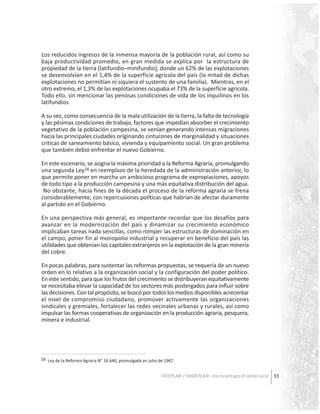 Los reducidos ingresos de la inmensa mayoría de la población rural, así como su
baja productividad promedio, en gran medida se explica por la estructura de
propiedad de la tierra (latifundio–minifundio), donde un 62% de las explotaciones
se desenvolvían en el 1,4% de la superficie agrícola del país (la mitad de dichas
explotaciones no permitían ni siquiera el sustento de una familia). Mientras, en el
otro extremo, el 1,3% de las explotaciones ocupaba el 73% de la superficie agrícola.
Todo ello, sin mencionar las penosas condiciones de vida de los inquilinos en los
latifundios.
A su vez, como consecuencia de la mala utilización de la tierra, la falta de tecnología
y las pésimas condiciones de trabajo, factores que impedían absorber el crecimiento
vegetativo de la población campesina, se venían generando intensas migraciones
hacia las principales ciudades originando cinturones de marginalidad y situaciones
críticas de saneamiento básico, vivienda y equipamiento social. Un gran problema
que también debió enfrentar el nuevo Gobierno.
En este escenario, se asigna la máxima prioridad a la Reforma Agraria, promulgando
una segunda Ley16 en reemplazo de la heredada de la administración anterior, lo
que permite poner en marcha un ambicioso programa de expropiaciones, apoyos
de todo tipo a la producción campesina y una más equitativa distribución del agua.
No obstante, hacia fines de la década el proceso de la reforma agraria se frena
considerablemente, con repercusiones políticas que habrían de afectar duramente
al partido en el Gobierno.
En una perspectiva más general, es importante recordar que los desafíos para
avanzar en la modernización del país y dinamizar su crecimiento económico
implicaban tareas nada sencillas, como romper las estructuras de dominación en
el campo, poner fin al monopolio industrial y recuperar en beneficio del país las
utilidades que obtenían los capitales extranjeros en la explotación de la gran minería
del cobre.
En pocas palabras, para sustentar las reformas propuestas, se requería de un nuevo
orden en lo relativo a la organización social y la configuración del poder político.
En este sentido, para que los frutos del crecimiento se distribuyeran equitativamente
se necesitaba elevar la capacidad de los sectores más postergados para influir sobre
las decisiones. Con tal propósito, se buscó por todos los medios disponibles acrecentar
el nivel de compromiso ciudadano, promover activamente las organizaciones
sindicales y gremiales, fortalecer las redes vecinales urbanas y rurales, así como
impulsar las formas cooperativas de organización en la producción agraria, pesquera,
minera e industrial.

16 Ley de la Reforma Agraria N° 16.640, promulgada en julio de 1967.

ODEPLAN / MIDEPLAN: Una escuela para el cambio social 33

 