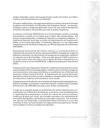 simples, destinadas a actuar como puntos focales o nodos del sistema, que debían
mantener vínculos permanentes con ODEPLAN.
Con pocas modificaciones, esta organización general se mantuvo durante los periodos
de gobierno del Presidente Frei Montalva y del Presidente Allende. Los estudios,
estrategias, planes y programas generados, fueron de este modo el resultado de
iniciativas articuladas y consensuadas por todo el aparato de gobierno.
La estructura interna de ODEPLAN era en si misma bastante sencilla y orientada
directamente a cumplir con las tareas que le habían sido encomendadas. Del
Director General dependían un Subdirector Nacional y un Subdirector Regional. El
Subdirector Nacional, tenía bajo su tuición los Departamentos de Programación
Global y el de Cuentas Nacionales. El Subdirector Regional, a su vez, supervisaba
el Departamento de Planificación Regional y las Oficinas Regionales de Planificación
(ORPLANES).
Dependiendo directamente del Director General, se constituyó también el
Departamento de Asistencia Técnica Internacional (DATI), encargado de recoger las
peticiones nacionales y los ofrecimientos de las agencias de cooperación y preparar
un programa anual de prioridades. Como se puede apreciar el DATI es precursor
de lo que muchos años más tarde y con el regreso de Chile a la democracia, se
constituiría como un servicio de MIDEPLAN: la Agencia de Cooperación Internacional
(AGCI).
El Departamento de Programación Global de la Subdirección Nacional tenía como
tareas centrales definir la estrategia global a mediano plazo y formular el programa
macroeconómico a corto plazo, este último, en coordinación con el Ministerio de
Hacienda y el Banco Central de Chile. El Departamento de Cuentas Nacionales
efectuaba el cálculo de dichas cuentas y realizaba el correspondiente informe anual
de evaluación en materias tanto económicas como sociales.
El Departamento de Planificación de la Subdirección Regional efectuaba diagnósticos,
definía la estrategia nacional para el desarrollo regional a mediano plazo y apoyaba
técnicamente a los ORPLANES que poco a poco se iban constituyendo.
A cargo de un pequeño equipo de profesionales de ambas Subdirecciones y en
coordinación con el Ministerio de Hacienda, se dio inicio a una actividad pionera,
la regionalización presupuestaria, a partir de criterios de carencias relativas,
tendencias de gasto por sector, pero también asociados a las expectativas de
crecimiento demográfico y productivo de cada región y provincia. Con el tiempo,
este ejercicio fue madurando y evolucionando hasta convertirse en lo que hoy
constituye la base instrumental para las negociaciones presupuestarias anuales
entre el gobierno central y los gobiernos regionales.

ODEPLAN / MIDEPLAN: Una escuela para el cambio social 37

 