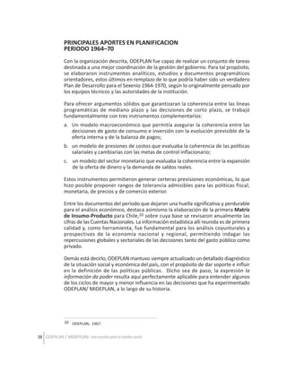PRINCIPALES APORTES EN PLANIFICACION
PERIODO 1964–70
Con la organización descrita, ODEPLAN fue capaz de realizar un conjunto de tareas
destinada a una mejor coordinación de la gestión del gobierno. Para tal propósito,
se elaboraron instrumentos analíticos, estudios y documentos programáticos
orientadores, estos últimos en remplazo de lo que podría haber sido un verdadero
Plan de Desarrollo para el Sexenio 1964-1970, según lo originalmente pensado por
los equipos técnicos y las autoridades de la institución.
Para ofrecer argumentos sólidos que garantizaran la coherencia entre las líneas
programáticas de mediano plazo y las decisiones de corto plazo, se trabajó
fundamentalmente con tres instrumentos complementarios:
a. Un modelo macroeconómico que permitía asegurar la coherencia entre las
decisiones de gasto de consumo e inversión con la evolución previsible de la
oferta interna y de la balanza de pagos;
b. un modelo de presiones de costos que evaluaba la coherencia de las políticas
salariales y cambiarias con las metas de control inflacionario;
c. un modelo del sector monetario que evaluaba la coherencia entre la expansión
de la oferta de dinero y la demanda de saldos reales.
Estos instrumentos permitieron generar certeras previsiones económicas, lo que
hizo posible proponer rangos de tolerancia admisibles para las políticas fiscal,
monetaria, de precios y de comercio exterior.
Entre los documentos del período que dejaron una huella significativa y perdurable
para el análisis económico, destaca asimismo la elaboración de la primera Matriz
de Insumo-Producto para Chile,20 sobre cuya base se revisaron anualmente las
cifras de las Cuentas Nacionales. La información estadística allí reunida es de primera
calidad y, como herramienta, fue fundamental para los análisis coyunturales y
prospectivos de la economía nacional y regional, permitiendo indagar las
repercusiones globales y sectoriales de las decisiones tanto del gasto público como
privado.
Demás está decirlo, ODEPLAN mantuvo siempre actualizado un detallado diagnóstico
de la situación social y económica del país, con el propósito de dar soporte e influir
en la definición de las políticas públicas. Dicho sea de paso, la expresión la
información da poder resulta aquí perfectamente aplicable para entender algunos
de los ciclos de mayor y menor influencia en las decisiones que ha experimentado
ODEPLAN/ MIDEPLAN, a lo largo de su historia.

20 ODEPLAN; 1967.

38 ODEPLAN / MIDEPLAN: Una escuela para el cambio social

 