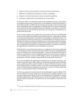 e. Realizar reformas estructurales en materia de tenencia de la tierra;
f.

Mejorar las condiciones de vida de los sectores marginados;

g. Instaurar un sistema de justicia al alcance de toda la población;
h. Promover la organización y participación de la comunidad.
En lo que se refiere a la expresión territorial de la política nacional, el documento
en cuestión incluye cuatro componentes: las prioridades de desarrollo sectorial en
cada región del país, la definición de funciones de los polos y focos de desarrollo
que se visualizaban como más probables, la identificación de los recursos disponibles
en las zonas en que estos probables polos se localizarían y, por último, una somera
caracterización de cada uno de los territorios, en función de su dinamismo y su
potencial de desarrollo.
En las primeras páginas de la publicación mencionada, el Director de ODEPLAN24
hace una breve, pero muy didáctica presentación del libro, explicando en detalle
el concepto de planificación y sus alcances. Este prólogo se comprende mejor si se
tiene presente el interés por parte de la autoridad política de la época de que el
Programa de Gobierno no fuera entendido como un simple manual de instrucciones,
sino como una propuesta integral y coherente para el desarrollo nacional, susceptible
de ser cabalmente asumida por los organismos públicos y privados, los gremios,
las organizaciones sindicales y por los ciudadanos en general.
Evidentemente, las presiones generadas por un programa como el que se describe
en el citado documento, hacía particularmente difícil la tarea de compatibilización
entre los objetivos y los recursos disponibles. A pesar de la existencia de algunos
factores muy positivos, como los préstamos externos y el alto precio del cobre, la
crisis económica que se inicia en 1967 obligó a reducir los propósitos originales,
dando paso a diversas medidas excepcionales de recuperación económica.
Es así que las políticas de estabilización aplicadas por el equipo económico, que
habían tenido éxito entre 1964 y 1966, con variaciones decrecientes de la inflación
anual, comienzan a fallar a partir de 1967. Las tasas de inflación empiezan a subir
de un 21,9% en 1967 a un 34,9% en 1970. Por su parte, el impresionante crecimiento
inicial del PGB (Producto Geográfico Bruto) de un 17,2% en el bienio 65-66, dio
paso a un decepcionante 4,9% en el bienio 67–68.
Un factor que agravó la situación descrita fue la prolongada sequía de 1968 a 1970,
que se tradujo en bruscas caídas de la producción y el empleo agrícola y una
creciente importación de bienes de consumo, principalmente de alimentos e insumos
de origen agropecuario, distrayendo recursos financieros significativos, que bien
podrían haberse destinado al cumplimiento de otros objetivos importantes del
Gobierno.

24 El siempre recordado Fernando Aguirre Tupper, primer Director de la Oficina de Planificación Nacional.

40 ODEPLAN / MIDEPLAN: Una escuela para el cambio social

 