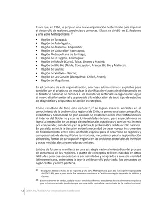 Es así que, en 1966, se propuso una nueva organización del territorio para impulsar
el desarrollo de regiones, provincias y comunas. El país se dividió en 11 Regiones
y una Zona Metropolitana: 27
Región de Tarapacá;
Región de Antofagasta;
Región de Atacama– Coquimbo;
Región de Valparaíso– Aconcagua;
Región Metropolitana de Santiago;
Región de O´Higgins– Colchagua;
Región del Maule (Curicó, Talca, Linares y Maule);
Región del Bio Bio (Ñuble, Concepción, Arauco, Bio Bio y Malleco);
Región de Cautín;
Región de Valdivia– Osorno;
Región de Los Canales (Llanquihue, Chiloé, Aysen);
Región de Magallanes.
En el contexto de esta regionalización, con fines administrativos explícitos pero
también con el propósito de impulsar la planificación y la gestión del desarrollo en
el territorio nacional, se convoca a los ministerios sectoriales a organizarse según
el nuevo diseño territorial y se procede a la elaboración de todo tipo de estudios
de diagnóstico y propuestas de acción estratégicas.
Como resultado de todo este esfuerzo,28 se logran avances notables en el
conocimiento de la problemática regional de Chile, se genera una base cartográfica,
estadística y documental de gran calidad, se establecen redes interinstitucionales
al interior del Gobierno y con las Universidades del país, pero especialmente se
logra la integración de un grupo de profesionales estudiosos y con un real interés
por comprender, en la teoría y en la práctica, la problemática del desarrollo nacional.
En paralelo, se inicia la discusión sobre la necesidad de crear nuevos instrumentos
de financiamiento, entre ellos, un fondo especial para el desarrollo de regiones y
compensatorio de desequilibrios territoriales, mecanismos para la regionalización
del crédito, formas de participación regional en las decisiones sectoriales de inversión
y otras medidas desconcentradoras similares.
La idea de futuro se manifiesta en una estrategia nacional orientadora del proceso
de desarrollo de las regiones, a partir de conceptos teóricos nacidos en otras
latitudes pero que empezaban a ser asimilados y adaptados a nuestra realidad
latinoamericana, entre otros la teoría del desarrollo polarizado, los conceptos de
lugar central y centro periferia.
27

En algunos textos se habla de 10 regiones y una Zona Metropolitana, pues esa fue la primera propuesta
de ODEPLAN, pero a poco andar fue necesario considerar a Cautín como región separada de Valdivia y
Osorno.

28 Esfuerzo enorme en verdad, dada la escasa sensibilidad frente a estos temas de una administración pública
que se ha caracterizado desde siempre por una visión centralista y sectorizada de la realidad nacional.

42 ODEPLAN / MIDEPLAN: Una escuela para el cambio social

 