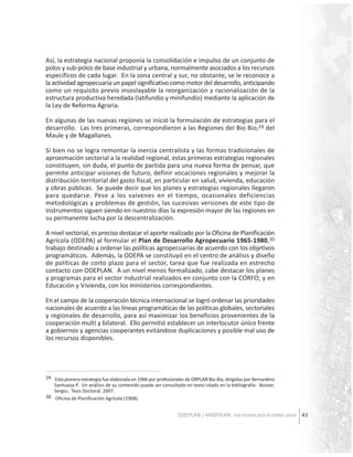 Así, la estrategia nacional proponía la consolidación e impulso de un conjunto de
polos y sub-polos de base industrial y urbana, normalmente asociados a los recursos
específicos de cada lugar. En la zona central y sur, no obstante, se le reconoce a
la actividad agropecuaria un papel significativo como motor del desarrollo, anticipando
como un requisito previo insoslayable la reorganización y racionalización de la
estructura productiva heredada (latifundio y minifundio) mediante la aplicación de
la Ley de Reforma Agraria.
En algunas de las nuevas regiones se inició la formulación de estrategias para el
desarrollo. Las tres primeras, correspondieron a las Regiones del Bio Bio,29 del
Maule y de Magallanes.
Si bien no se logra remontar la inercia centralista y las formas tradicionales de
aproximación sectorial a la realidad regional, estas primeras estrategias regionales
constituyen, sin duda, el punto de partida para una nueva forma de pensar, que
permite anticipar visiones de futuro, definir vocaciones regionales y mejorar la
distribución territorial del gasto fiscal, en particular en salud, vivienda, educación
y obras públicas. Se puede decir que los planes y estrategias regionales llegaron
para quedarse. Pese a los vaivenes en el tiempo, ocasionales deficiencias
metodológicas y problemas de gestión, las sucesivas versiones de este tipo de
instrumentos siguen siendo en nuestros días la expresión mayor de las regiones en
su permanente lucha por la descentralización.
A nivel sectorial, es preciso destacar el aporte realizado por la Oficina de Planificación
Agrícola (ODEPA) al formular el Plan de Desarrollo Agropecuario 1965-1980,30
trabajo destinado a ordenar las políticas agropecuarias de acuerdo con los objetivos
programáticos. Además, la ODEPA se constituyó en el centro de análisis y diseño
de políticas de corto plazo para el sector, tarea que fue realizada en estrecho
contacto con ODEPLAN. A un nivel menos formalizado, cabe destacar los planes
y programas para el sector industrial realizados en conjunto con la CORFO; y en
Educación y Vivienda, con los ministerios correspondientes.
En el campo de la cooperación técnica internacional se logró ordenar las prioridades
nacionales de acuerdo a las líneas programáticas de las políticas globales, sectoriales
y regionales de desarrollo, para así maximizar los beneficios provenientes de la
cooperación multi y bilateral. Ello permitió establecer un interlocutor único frente
a gobiernos y agencias cooperantes evitándose duplicaciones y posible mal uso de
los recursos disponibles.

29 Esta pionera estrategia fue elaborada en 1966 por profesionales de ORPLAN Bio Bio, dirigidos por Bernardino
Sanhueza P. Un análisis de su contenido puede ser consultado en texto citado en la bibliografía: Boisier,
Sergio; Tesis Doctoral; 2007.
30 Oficina de Planificación Agrícola (1968).

ODEPLAN / MIDEPLAN: Una escuela para el cambio social 43

 