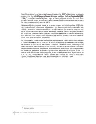 Por último, como herencia para el siguiente gobierno, ODEPLAN preparó un estudio
prospectivo llamado El desarrollo económico y social de Chile en la década 19701980,31 el cual entregaba las bases para la elaboración de un plan decenal. Este
estudio fue entregado formalmente a los tres candidatos que se presentaron para
las elecciones presidenciales de 1970.
No es posible terminar de narrar lo ocurrido en este período inicial de ODEPLAN,
sin rescatar lo más valioso que allí se gestó. Los documentos aquí comentados son
sólo los productos más emblemáticos. Detrás de estos documentos y de muchos
otros valiosos aportes hay personas, la mayoría bastante jóvenes, equipos humanos
en formación, receptivos a las experiencias propias y externas, tratando de intervenir
con buen juicio en los procesos económicos y sociales, para construir un país más
justo, más próspero y más equitativo.
En este empeño fue necesario profundizar conocimientos e incorporar con prudencia
y sabiduría la experiencia externa. A modo de ejemplo, para desarrollar nuevas
técnicas de planificación, se hizo un convenio con el Instituto Tecnológico de
Massachusetts, mediante el cual fue posible contar con la asesoría de calificados
expertos internacionales en modelos multisectoriales, evaluación social de proyectos
de inversión, previsión económica y definición de políticas de corto plazo. En
materias relativas al desarrollo regional, asimilar la experiencia de especialistas de
ILPES /CEPAL, como Stevam Strauss y Jader de Andrade, así como el invaluable
aporte, desde la Fundación Ford, de John Friedmann y Walter Stöhr.

31 ODEPLAN (1970).

44 ODEPLAN / MIDEPLAN: Una escuela para el cambio social

 
