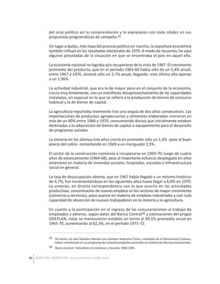 del arco político así lo comprendieron y lo expresaron con toda nitidez en sus
propuestas programáticas de campaña.35
Sin lugar a dudas, más haya del proceso político en marcha, la coyuntura económica
también influyó en los resultados electorales de 1970. A modo de recuento, he aquí
algunas pinceladas de la situación en que se encontraba el país en aquel año.
La economía nacional no lograba aún recuperarse de la crisis de 1967. El crecimiento
promedio del producto, que en el período 1961-66 había sido de un 5,4% anual,
entre 1967 y 1970, alcanzó sólo un 2,7% anual, llegando este último año apenas
a un 1,96%.
La actividad industrial, que era la de mayor peso en el conjunto de la economía,
crecía muy lentamente, con un manifiesto desaprovechamiento de las capacidades
instaladas, en especial en lo que se refiere a la producción de bienes de consumo
habitual y la de bienes de capital.
La agricultura repuntaba levemente tras una sequía de dos años consecutivos. Las
importaciones de productos agropecuarios y alimentos elaborados crecieron en
más de un 40% entre 1966 y 1970, consumiendo divisas que inicialmente estaban
destinadas a la adquisición de bienes de capital o equipamiento para el desarrollo
de programas sociales.
La minería en los últimos tres años creció en promedio sólo un 1,4% -pese al buen
precio del cobre- remontando en 1969 a un menguado 2,5%.
El sector de la construcción comienza a recuperarse en 1969-70, luego de cuatro
años de estancamiento (1964-68), pese al importante esfuerzo desplegado en años
anteriores en materia de viviendas sociales, hospitales, escuelas e infraestructura
social en general.
La tasa de desocupación abierta, que en 1967 había llegado a un mínimo histórico
de 4,7%, fue incrementándose en los siguientes años hasta llegar a 6,0% en 1970.
Lo anterior, en directa correspondencia con lo que ocurría en las actividades
productivas: concentración de nuevos empleos en los sectores de mayor crecimiento
(comercio y servicios), poco avance en materia de empleos industriales y casi nula
capacidad de absorción de nuevos trabajadores en la minería y la agricultura.
En cuanto a la participación en el ingreso de las remuneraciones al trabajo de
empleados y obreros, según datos del Banco Central36 y estimaciones del propio
ODEPLAN, estas se mantuvieron estables en torno al 49,1% promedio anual en
1965-70, aumentando al 62,3%, en el período 1971-72.
35 De hecho, no sólo Salvador Allende sino también Radomiro Tomic, candidato de la Democracia Cristiana,
habían manifestado en sus programas de campaña propósitos parecidos en materia de reformas estructurales.
36 Banco Central: Indicadores Económicos y Sociales 1960-1985.

46 ODEPLAN / MIDEPLAN: Una escuela para el cambio social

 