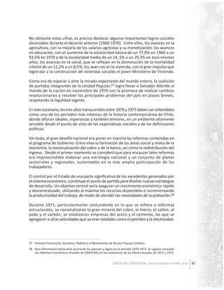 No obstante estas cifras, es preciso destacar algunos importantes logros sociales
alcanzados durante el decenio anterior (1960-1970). Entre ellos, los avances en la
agricultura, con la mejoría de los salarios agrícolas y su monetización; los avances
en educación, con el aumento de la escolaridad básica de un 77,0% en 1960 a un
93,5% en 1970 y de la escolaridad media de un 14, 5% a un 29,3% en esos mismos
años; los avances en la salud, que se reflejan en la disminución de la mortalidad
infantil de un 12,2% a un 8,5%; los avan ces en la vivienda, con el gran impulso que
logró dar a la construcción de viviendas sociales el joven Ministerio de Vivienda.
Como era de esperar y ante la mirada expectante del mundo entero, la coalición
de partidos integrantes de la Unidad Popular,37 logra llevar a Salvador Allende al
mando de la nación en noviembre de 1970 con la promesa de realizar cambios
revolucionarios y resolver los principales problemas del país en plazos breves,
respetando la legalidad vigente.
En este escenario, los tres años transcurridos entre 1970 y 1973 deben ser entendidos
como uno de los períodos más intensos de la historia contemporánea de Chile,
donde afloran ideales, esperanzas y también temores, en un ambiente altamente
sensible desde el punto de vista de las expectativas sociales y de las definiciones
políticas.
Sin duda, el gran desafío nacional era poner en marcha las reformas contenidas en
el programa de Gobierno. Entre ellas la formación de las áreas social y mixta de la
economía, la nacionalización del cobre y de la banca, así como la redistribución del
ingreso. Desde el primer momento se consideró que para encauzar tales reformas
era imprescindible elaborar una estrategia nacional y un conjunto de planes
sectoriales y regionales, sustentados en la más amplia participación de los
trabajadores.
El control por el Estado de una parte significativa de los excedentes generados por
el sistema económico, constituye el punto de partida para diseñar nuevas estrategias
de desarrollo. Un objetivo central sería asegurar un crecimiento económico rápido
y descentralizado, utilizando al máximo los recursos disponibles e incrementando
la productividad del trabajo, de modo de atender las necesidades de la población.38
Durante 1971, particularmente contundente en lo que se refiere a reformas
estructurales, se nacionalizaron la gran minería del cobre, el hierro, el salitre, el
yodo y el carbón; se estatizaron empresas del acero y el cemento, las que se
agregaron a otras actividades que ya eran estatales como el petróleo y la electricidad.

37 Partidos Comunista, Socialista, Radical y el Movimiento de Acción Popular Unitaria.
38 Para información exhaustiva acerca de los avances y logros en el período 1970-1973, se sugiere consultar
los Informes Económicos Anuales de ODEPLAN y/o los resúmenes de los Planes Anuales de 1971 y 1972.

ODEPLAN / MIDEPLAN: Una escuela para el cambio social 47

 