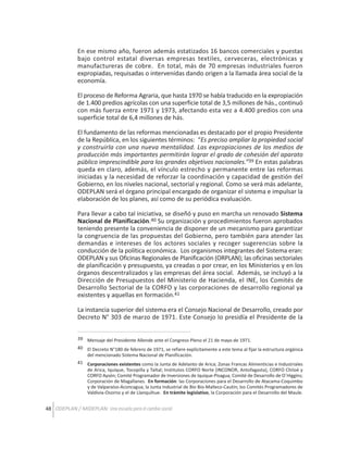 En ese mismo año, fueron además estatizados 16 bancos comerciales y puestas
bajo control estatal diversas empresas textiles, cerveceras, electrónicas y
manufactureras de cobre. En total, más de 70 empresas industriales fueron
expropiadas, requisadas o intervenidas dando origen a la llamada área social de la
economía.
El proceso de Reforma Agraria, que hasta 1970 se había traducido en la expropiación
de 1.400 predios agrícolas con una superficie total de 3,5 millones de hás., continuó
con más fuerza entre 1971 y 1973, afectando esta vez a 4.400 predios con una
superficie total de 6,4 millones de hás.
El fundamento de las reformas mencionadas es destacado por el propio Presidente
de la República, en los siguientes términos: “Es preciso ampliar la propiedad social
y construirla con una nueva mentalidad. Las expropiaciones de los medios de
producción más importantes permitirán lograr el grado de cohesión del aparato
público imprescindible para los grandes objetivos nacionales.”39 En estas palabras
queda en claro, además, el vínculo estrecho y permanente entre las reformas
iniciadas y la necesidad de reforzar la coordinación y capacidad de gestión del
Gobierno, en los niveles nacional, sectorial y regional. Como se verá más adelante,
ODEPLAN será el órgano principal encargado de organizar el sistema e impulsar la
elaboración de los planes, así como de su periódica evaluación.
Para llevar a cabo tal iniciativa, se diseñó y puso en marcha un renovado Sistema
Nacional de Planificación.40 Su organización y procedimientos fueron aprobados
teniendo presente la conveniencia de disponer de un mecanismo para garantizar
la congruencia de las propuestas del Gobierno, pero también para atender las
demandas e intereses de los actores sociales y recoger sugerencias sobre la
conducción de la política económica. Los organismos integrantes del Sistema eran:
ODEPLAN y sus Oficinas Regionales de Planificación (ORPLAN); las oficinas sectoriales
de planificación y presupuesto, ya creadas o por crear, en los Ministerios y en los
órganos descentralizados y las empresas del área social. Además, se incluyó a la
Dirección de Presupuestos del Ministerio de Hacienda, el INE, los Comités de
Desarrollo Sectorial de la CORFO y las corporaciones de desarrollo regional ya
existentes y aquellas en formación.41
La instancia superior del sistema era el Consejo Nacional de Desarrollo, creado por
Decreto N° 303 de marzo de 1971. Este Consejo lo presidía el Presidente de la
39 Mensaje del Presidente Allende ante el Congreso Pleno el 21 de mayo de 1971.
40 El Decreto N°180 de febrero de 1971, se refiere explícitamente a este tema al fijar la estructura orgánica
del mencionado Sistema Nacional de Planificación.
41 Corporaciones existentes como la Junta de Adelanto de Arica; Zonas Francas Alimenticias e Industriales
de Arica, Iquique, Tocopilla y Taltal; Institutos CORFO Norte (INCONOR, Antofagasta), CORFO Chiloé y
CORFO Aysén; Comité Programador de Inversiones de Iquique-Pisagua, Comité de Desarrollo de O´Higgins;
Corporación de Magallanes. En formación: las Corporaciones para el Desarrollo de Atacama-Coquimbo
y de Valparaíso-Aconcagua; la Junta Industrial de Bio Bio-Malleco-Cautín; los Comités Programadores de
Valdivia-Osorno y el de Llanquihue. En trámite legislativo, la Corporación para el Desarrollo del Maule.

48 ODEPLAN / MIDEPLAN: Una escuela para el cambio social

 