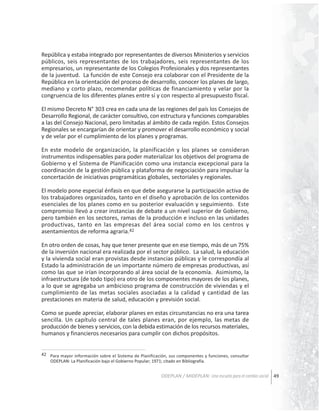 República y estaba integrado por representantes de diversos Ministerios y servicios
públicos, seis representantes de los trabajadores, seis representantes de los
empresarios, un representante de los Colegios Profesionales y dos representantes
de la juventud. La función de este Consejo era colaborar con el Presidente de la
República en la orientación del proceso de desarrollo, conocer los planes de largo,
mediano y corto plazo, recomendar políticas de financiamiento y velar por la
congruencia de los diferentes planes entre sí y con respecto al presupuesto fiscal.
El mismo Decreto N° 303 crea en cada una de las regiones del país los Consejos de
Desarrollo Regional, de carácter consultivo, con estructura y funciones comparables
a las del Consejo Nacional, pero limitadas al ámbito de cada región. Estos Consejos
Regionales se encargarían de orientar y promover el desarrollo económico y social
y de velar por el cumplimiento de los planes y programas.
En este modelo de organización, la planificación y los planes se consideran
instrumentos indispensables para poder materializar los objetivos del programa de
Gobierno y el Sistema de Planificación como una instancia excepcional para la
coordinación de la gestión pública y plataforma de negociación para impulsar la
concertación de iniciativas programáticas globales, sectoriales y regionales.
El modelo pone especial énfasis en que debe asegurarse la participación activa de
los trabajadores organizados, tanto en el diseño y aprobación de los contenidos
esenciales de los planes como en su posterior evaluación y seguimiento. Este
compromiso llevó a crear instancias de debate a un nivel superior de Gobierno,
pero también en los sectores, ramas de la producción e incluso en las unidades
productivas, tanto en las empresas del área social como en los centros y
asentamientos de reforma agraria.42
En otro orden de cosas, hay que tener presente que en ese tiempo, más de un 75%
de la inversión nacional era realizada por el sector público. La salud, la educación
y la vivienda social eran provistas desde instancias públicas y le correspondía al
Estado la administración de un importante número de empresas productivas, así
como las que se irían incorporando al área social de la economía. Asimismo, la
infraestructura (de todo tipo) era otro de los componentes mayores de los planes,
a lo que se agregaba un ambicioso programa de construcción de viviendas y el
cumplimiento de las metas sociales asociadas a la calidad y cantidad de las
prestaciones en materia de salud, educación y previsión social.
Como se puede apreciar, elaborar planes en estas circunstancias no era una tarea
sencilla. Un capítulo central de tales planes eran, por ejemplo, las metas de
producción de bienes y servicios, con la debida estimación de los recursos materiales,
humanos y financieros necesarios para cumplir con dichos propósitos.
42 Para mayor información sobre el Sistema de Planificación, sus componentes y funciones, consultar
ODEPLAN: La Planificación bajo el Gobierno Popular; 1971; citado en Bibliografía.

ODEPLAN / MIDEPLAN: Una escuela para el cambio social 49

 