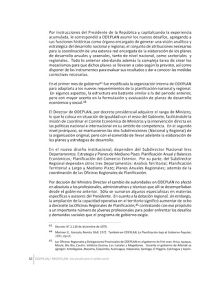 Por instrucciones del Presidente de la República y capitalizando la experiencia
acumulada, le correspondió a ODEPLAN asumir los nuevos desafíos, agregando a
sus funciones históricas como órgano encargado de generar una visión analítica y
estratégica del desarrollo nacional y regional, el conjunto de atribuciones necesarias
para la coordinación de una extensa red encargada de la elaboración de los planes
de desarrollo anuales y sexenales, tanto de nivel nacional, como sectoriales y
regionales. Todo lo anterior abordando además la compleja tarea de crear los
mecanismos para que dichos planes se llevaran a cabo según lo previsto, así como
disponer de los instrumentos para evaluar sus resultados y dar a conocer las medidas
correctivas necesarias.
En el primer mes de gobierno43 fue modificada la organización interna de ODEPLAN
para adaptarla a los nuevos requerimientos de la planificación nacional y regional.
En algunos aspectos, la estructura era bastante similar a la del periodo anterior,
pero con mayor acento en la formulación y evaluación de planes de desarrollo
económico y social.44
El Director de ODEPLAN, por decreto presidencial adquiere el rango de Ministro,
lo que lo coloca en situación de igualdad con el resto del Gabinete, facilitándole la
misión de coordinar el Comité Económico de Ministros y la intervención directa en
las políticas nacional e internacional en su ámbito de competencia. En el segundo
nivel jerárquico, se mantuvieron las dos Subdirecciones (Nacional y Regional) de
la organización original, pero con el cometido de llevar adelante la elaboración de
los planes y estrategias de desarrollo.
En el nuevo diseño institucional, dependen del Subdirector Nacional tres
Departamentos: Estrategia y Planes de Mediano Plazo; Planificación Anual y Balances
Económicos; Planificación del Comercio Exterior. Por su parte, del Subdirector
Regional dependen otros tres Departamentos: Análisis Territorial; Planificación
Territorial a Largo y Mediano Plazo; Planes Anuales Regionales; además de la
coordinación de las Oficinas Regionales de Planificación.
Por decisión del Ministro Director el cambio de autoridades en ODEPLAN no afectó
en absoluto a los profesionales, administrativos y técnicos que allí se desempeñaban
desde el gobierno anterior. Sólo se sumaron algunos especialistas en materias
específicas y asesores del Presidente. En cuanto a la dotación regional, sin embargo,
la ampliación de la capacidad operativa en el territorio significó aumentar de ocho
a diecisiete las Oficinas Regionales de Planificación,45 contratando con ese propósito
a un importante número de jóvenes profesionales para poder enfrentar los desafíos
y demandas sociales que el programa de gobierno exigía.
43 Decreto N° 2.110 de diciembre de 1970.
44 Martner G., Gonzalo, Revista SIAP; 1972. También en ODEPLAN, La Planificación bajo el Gobierno Popular;
1971; op cit.
45 Las Oficinas Regionales y Delegaciones Provinciales de ODEPLAN en el gobierno de Frei eran: Arica, Iquique,
Maule, Bio Bio, Cautin, Valdivia-Osorno, Los Canales y Magallanes. Durante el gobierno de Allende se
agregan: Antofagasta, Atacama, Coquimbo, Aconcagua, Valparaíso, Santiago, O´Higgins, Colchagua y Aysén.

50 ODEPLAN / MIDEPLAN: Una escuela para el cambio social

 
