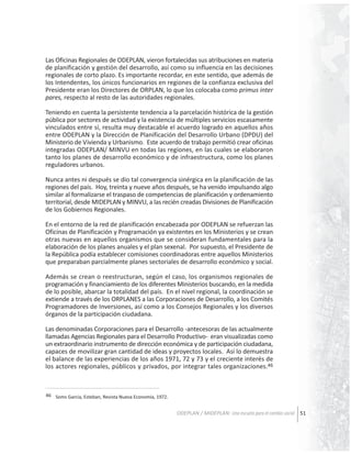 Las Oficinas Regionales de ODEPLAN, vieron fortalecidas sus atribuciones en materia
de planificación y gestión del desarrollo, así como su influencia en las decisiones
regionales de corto plazo. Es importante recordar, en este sentido, que además de
los Intendentes, los únicos funcionarios en regiones de la confianza exclusiva del
Presidente eran los Directores de ORPLAN, lo que los colocaba como primus inter
pares, respecto al resto de las autoridades regionales.
Teniendo en cuenta la persistente tendencia a la parcelación histórica de la gestión
pública por sectores de actividad y la existencia de múltiples servicios escasamente
vinculados entre sí, resulta muy destacable el acuerdo logrado en aquellos años
entre ODEPLAN y la Dirección de Planificación del Desarrollo Urbano (DPDU) del
Ministerio de Vivienda y Urbanismo. Este acuerdo de trabajo permitió crear oficinas
integradas ODEPLAN/ MINVU en todas las regiones, en las cuales se elaboraron
tanto los planes de desarrollo económico y de infraestructura, como los planes
reguladores urbanos.
Nunca antes ni después se dio tal convergencia sinérgica en la planificación de las
regiones del país. Hoy, treinta y nueve años después, se ha venido impulsando algo
similar al formalizarse el traspaso de competencias de planificación y ordenamiento
territorial, desde MIDEPLAN y MINVU, a las recién creadas Divisiones de Planificación
de los Gobiernos Regionales.
En el entorno de la red de planificación encabezada por ODEPLAN se refuerzan las
Oficinas de Planificación y Programación ya existentes en los Ministerios y se crean
otras nuevas en aquellos organismos que se consideran fundamentales para la
elaboración de los planes anuales y el plan sexenal. Por supuesto, el Presidente de
la República podía establecer comisiones coordinadoras entre aquellos Ministerios
que preparaban parcialmente planes sectoriales de desarrollo económico y social.
Además se crean o reestructuran, según el caso, los organismos regionales de
programación y financiamiento de los diferentes Ministerios buscando, en la medida
de lo posible, abarcar la totalidad del país. En el nivel regional, la coordinación se
extiende a través de los ORPLANES a las Corporaciones de Desarrollo, a los Comités
Programadores de Inversiones, así como a los Consejos Regionales y los diversos
órganos de la participación ciudadana.
Las denominadas Corporaciones para el Desarrollo -antecesoras de las actualmente
llamadas Agencias Regionales para el Desarrollo Productivo- eran visualizadas como
un extraordinario instrumento de dirección económica y de participación ciudadana,
capaces de movilizar gran cantidad de ideas y proyectos locales. Así lo demuestra
el balance de las experiencias de los años 1971, 72 y 73 y el creciente interés de
los actores regionales, públicos y privados, por integrar tales organizaciones.46

46 Soms Garcia, Esteban, Revista Nueva Economía, 1972.

ODEPLAN / MIDEPLAN: Una escuela para el cambio social 51

 