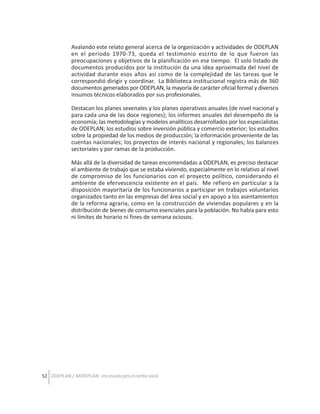 Avalando este relato general acerca de la organización y actividades de ODEPLAN
en el período 1970-73, queda el testimonio escrito de lo que fueron las
preocupaciones y objetivos de la planificación en ese tiempo. El solo listado de
documentos producidos por la institución da una idea aproximada del nivel de
actividad durante esos años así como de la complejidad de las tareas que le
correspondió dirigir y coordinar. La Biblioteca institucional registra más de 360
documentos generados por ODEPLAN, la mayoría de carácter oficial formal y diversos
insumos técnicos elaborados por sus profesionales.
Destacan los planes sexenales y los planes operativos anuales (de nivel nacional y
para cada una de las doce regiones); los informes anuales del desempeño de la
economía; las metodologías y modelos analíticos desarrollados por los especialistas
de ODEPLAN; los estudios sobre inversión pública y comercio exterior; los estudios
sobre la propiedad de los medios de producción; la información proveniente de las
cuentas nacionales; los proyectos de interés nacional y regionales; los balances
sectoriales y por ramas de la producción.
Más allá de la diversidad de tareas encomendadas a ODEPLAN, es preciso destacar
el ambiente de trabajo que se estaba viviendo, especialmente en lo relativo al nivel
de compromiso de los funcionarios con el proyecto político, considerando el
ambiente de efervescencia existente en el país. Me refiero en particular a la
disposición mayoritaria de los funcionarios a participar en trabajos voluntarios
organizados tanto en las empresas del área social y en apoyo a los asentamientos
de la reforma agraria, como en la construcción de viviendas populares y en la
distribución de bienes de consumo esenciales para la población. No había para esto
ni límites de horario ni fines de semana ociosos.

52 ODEPLAN / MIDEPLAN: Una escuela para el cambio social

 