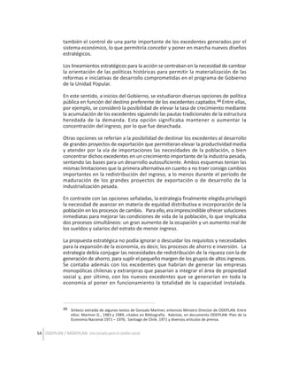 también el control de una parte importante de los excedentes generados por el
sistema económico, lo que permitiría concebir y poner en marcha nuevos diseños
estratégicos.
Los lineamientos estratégicos para la acción se centraban en la necesidad de cambiar
la orientación de las políticas históricas para permitir la materialización de las
reformas e iniciativas de desarrollo comprometidas en el programa de Gobierno
de la Unidad Popular.
En este sentido, a inicios del Gobierno, se estudiaron diversas opciones de política
pública en función del destino preferente de los excedentes captados.48 Entre ellas,
por ejemplo, se consideró la posibilidad de elevar la tasa de crecimiento mediante
la acumulación de los excedentes siguiendo las pautas tradicionales de la estructura
heredada de la demanda. Esta opción significaba mantener o aumentar la
concentración del ingreso, por lo que fue desechada.
Otras opciones se referían a la posibilidad de destinar los excedentes al desarrollo
de grandes proyectos de exportación que permitieran elevar la productividad media
y atender por la vía de importaciones las necesidades de la población, o bien
concentrar dichos excedentes en un crecimiento importante de la industria pesada,
sentando las bases para un desarrollo autosuficiente. Ambos esquemas tenían las
mismas limitaciones que la primera alternativa en cuanto a no traer consigo cambios
importantes en la redistribución del ingreso, a lo menos durante el período de
maduración de los grandes proyectos de exportación o de desarrollo de la
industrialización pesada.
En contraste con las opciones señaladas, la estrategia finalmente elegida privilegió
la necesidad de avanzar en materia de equidad distributiva e incorporación de la
población en los procesos de cambio. Para ello, era imprescindible ofrecer soluciones
inmediatas para mejorar las condiciones de vida de la población, lo que implicaba
dos procesos simultáneos: un gran aumento de la ocupación y un aumento real de
los sueldos y salarios del estrato de menor ingreso.
La propuesta estratégica no podía ignorar o descuidar los requisitos y necesidades
para la expansión de la economía, es decir, los procesos de ahorro e inversión. La
estrategia debía conjugar las necesidades de redistribución de la riqueza con la de
generación de ahorro, para suplir el pequeño margen de los grupos de altos ingresos.
Se contaba además con los excedentes que habrían de generar las empresas
monopólicas chilenas y extranjeras que pasarían a integrar el área de propiedad
social y, por último, con los nuevos excedentes que se generarían en toda la
economía al poner en funcionamiento la totalidad de la capacidad instalada.

48 Síntesis extraída de algunos textos de Gonzalo Martner, entonces Ministro Director de ODEPLAN. Entre
ellos: Martner G., 1983 y 1989, citados en Bibliografía. Además, en documento ODEPLAN: Plan de la
Economía Nacional 1971 – 1976; Santiago de Chile, 1971 y diversos artículos de prensa.

54 ODEPLAN / MIDEPLAN: Una escuela para el cambio social

 