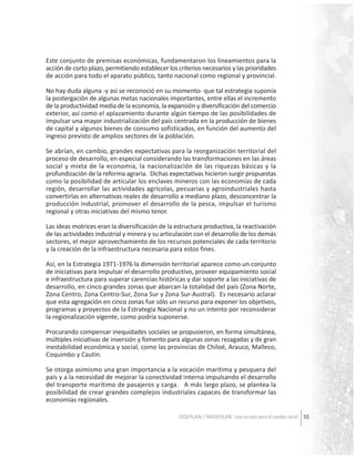 Este conjunto de premisas económicas, fundamentaron los lineamientos para la
acción de corto plazo, permitiendo establecer los criterios necesarios y las prioridades
de acción para todo el aparato público, tanto nacional como regional y provincial.
No hay duda alguna -y así se reconoció en su momento- que tal estrategia suponía
la postergación de algunas metas nacionales importantes, entre ellas el incremento
de la productividad media de la economía, la expansión y diversificación del comercio
exterior, así como el aplazamiento durante algún tiempo de las posibilidades de
impulsar una mayor industrialización del país centrada en la producción de bienes
de capital y algunos bienes de consumo sofisticados, en función del aumento del
ingreso previsto de amplios sectores de la población.
Se abrían, en cambio, grandes expectativas para la reorganización territorial del
proceso de desarrollo, en especial considerando las transformaciones en las áreas
social y mixta de la economía, la nacionalización de las riquezas básicas y la
profundización de la reforma agraria. Dichas expectativas hicieron surgir propuestas
como la posibilidad de articular los enclaves mineros con las economías de cada
región, desarrollar las actividades agrícolas, pecuarias y agroindustriales hasta
convertirlas en alternativas reales de desarrollo a mediano plazo, desconcentrar la
producción industrial, promover el desarrollo de la pesca, impulsar el turismo
regional y otras iniciativas del mismo tenor.
Las ideas motrices eran la diversificación de la estructura productiva, la reactivación
de las actividades industrial y minera y su articulación con el desarrollo de los demás
sectores, el mejor aprovechamiento de los recursos potenciales de cada territorio
y la creación de la infraestructura necesaria para estos fines.
Así, en la Estrategia 1971-1976 la dimensión territorial aparece como un conjunto
de iniciativas para impulsar el desarrollo productivo, proveer equipamiento social
e infraestructura para superar carencias históricas y dar soporte a las iniciativas de
desarrollo, en cinco grandes zonas que abarcan la totalidad del país (Zona Norte,
Zona Centro, Zona Centro-Sur, Zona Sur y Zona Sur-Austral). Es necesario aclarar
que esta agregación en cinco zonas fue sólo un recurso para exponer los objetivos,
programas y proyectos de la Estrategia Nacional y no un intento por reconsiderar
la regionalización vigente, como podría suponerse.
Procurando compensar inequidades sociales se propusieron, en forma simultánea,
múltiples iniciativas de inversión y fomento para algunas zonas rezagadas y de gran
inestabilidad económica y social, como las provincias de Chiloé, Arauco, Malleco,
Coquimbo y Cautín.
Se otorga asimismo una gran importancia a la vocación marítima y pesquera del
país y a la necesidad de mejorar la conectividad interna impulsando el desarrollo
del transporte marítimo de pasajeros y carga. A más largo plazo, se plantea la
posibilidad de crear grandes complejos industriales capaces de transformar las
economías regionales.
ODEPLAN / MIDEPLAN: Una escuela para el cambio social 55

 