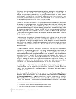 Asimismo, se reconoce como un problema nacional la concentración excesiva de
la población y de la actividad económica en las grandes ciudades y la necesidad de
alentar el crecimiento demográfico en los centros poblados de rango medio,
apelando a la ampliación territorial de la red de servicios a la producción y a la
población, promoviendo la localización desconcentrada de las nuevas industrias e
incorporando nuevos territorios al proceso productivo.
Desde una vertiente más cercana a la geopolítica, se brinda particular atención al
desarrollo y consolidación de la zona fronteriza del extremo norte del país y a la
zona fronteriza desde Malleco hasta Valdivia. Los planes para dichas zonas fronterizas
fueron elaborados por una Comisión especial integrada por quien escribe, en calidad
de representante del Ministro Director de ODEPLAN, un representante del Ministerio
del Interior, otro de la Dirección de Fronteras y Límites del Ministerio de Relaciones
Exteriores y cuatro representantes de las diferentes ramas del Estado Mayor Conjunto
de las Fuerzas Armadas.
Por estimar que uno de los principales obstáculos para el desarrollo del país reside
en la excesiva concentración del aparato administrativo, el Gobierno puso en marcha
una estrategia de desconcentración gradual, con el propósito explícito de asegurar
una efectiva participación ciudadana en la aprobación y seguimiento de los planes,
así como avanzar en la instalación de un sistema racional de decisiones
administrativas.
En lo fundamental, el marco conceptual del proyecto para impulsar el desarrollo
económico y social de las regiones era muy similar al propuesto durante el gobierno
anterior, con algunas modificaciones surgidas de revisiones críticas respecto a las
posibilidades de impulsar un modelo de desarrollo polarizado, principalmente por
las características y tamaño de la economía de nuestro país. Las críticas más
sugerentes tenían que ver con el concepto mismo de polo de crecimiento,49 asociado
desde su origen con la lógica de expansión internacional del modo capitalista de
producción, así como con los parámetros básicos que la teoría recomendaba
considerar para la implantación y crecimiento de un polo de desarrollo.
La estrategia de desarrollo aquí reseñada dio lugar a una nutrida agenda de
conversaciones con los diversos actores sociales, sector por sector, región por
región, que se tradujo en breve plazo en planes sexenales regionales y planes
operativos anuales.
Una formulación de política territorial que, en su esencia, no se percibe muy
diferente con lo aquí expresado, es la contenida en el documento llamado Estrategia
de Desarrollo Espacial,50 cuya principal contribución fue proponer políticas
diferenciadas entre aquellos territorios ya consolidados como el llamado Corredor
Central (de Coquimbo a Llanquihue), las regiones extremas del norte y del sur del
49 Los conceptos teóricos de Perroux, Boudeville, Lasuén, Paelink y otros.
50 ODEPLAN, Estrategia de Desarrollo Espacial (borrador preliminar); 1972

56 ODEPLAN / MIDEPLAN: Una escuela para el cambio social

 