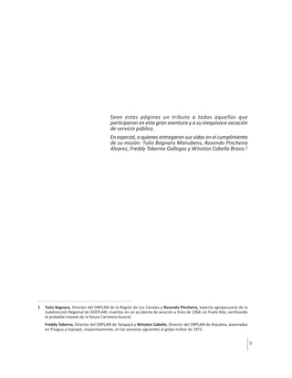 Sean estas páginas un tributo a todos aquellos que
participaron en esta gran aventura y a su inequívoca vocación
de servicio público.
En especial, a quienes entregaron sus vidas en el cumplimiento
de su misión: Tulio Bagnara Manubens, Rosendo Pincheira
Alvarez, Freddy Taberna Gallegos y Winston Cabello Bravo.1

1

Tulio Bagnara, Director del ORPLAN de la Región de Los Canales y Rosendo Pincheira, experto agropecuario de la
Subdirección Regional de ODEPLAN; muertos en un accidente de aviación a fines de 1968, en Puelo Alto, verificando
el probable trazado de la futura Carretera Austral.
Freddy Taberna, Director del ORPLAN de Tarapacá y Winston Cabello, Director del ORPLAN de Atacama, asesinados
en Pisagua y Copiapó, respectivamente, en las semanas siguientes al golpe militar de 1973.

5

 