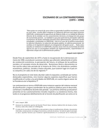 ESCENARIO DE LA CONTRARREFORMA
(1973 – 1990)

"Para quien no conoció de cerca cómo se generaba la política económica y social
en esos años, resulta difícil imaginar la influencia decisiva que logró alcanzar
ODEPLAN, combinando la experiencia de Roberto Kelly, en su calidad de Ministro
Director de la entidad, con los conocimientos técnicos y el empuje de este grupo
de economistas jóvenes. La realidad es que gran parte de las principales reformas
económicas de fondo realizadas durante (esa) administración, partieron siendo
estudiadas y analizadas en ODEPLAN. Este es el caso de la política arancelaria,
la reforma tributaria, la reducción del gasto público, la reforma previsional, los
cambios en la legislación laboral y la reasignación del gasto social….. Todos estos
estudios se realizaron en ODEPLAN y muchas veces eran los economistas de dicha
oficina los que se encargaban también de implementarlos, repartiéndose en
diferentes cargos de la administración pública."
Joaquín Lavín Infante56

Desde fines de septiembre de 1973 y hasta la recuperación de la democracia en
marzo de 1990, se producen sucesivos cambios que alterarán radicalmente el estilo
de conducción económica, la percepción del futuro, el enfoque de las políticas
sociales y el concepto mismo de desarrollo. Numerosos libros y documentos se
han escrito sobre este período de la historia de Chile y los dramáticos cambios
económicos, políticos, sociales y hasta culturales, que tuvieron lugar en el país en
su conjunto y en cada una de las regiones.57
No es el propósito en este texto abundar sobre lo expuesto y analizado por tantos
destacados especialistas, sino mostrar algunos aspectos específicos que fueron
modificando el rumbo y las prioridades de ODEPLAN, en cuanto órgano asesor de
la Presidencia de la República.58
Las controversias en torno a ODEPLAN como instancia superior del sistema nacional
de planificación y órgano coordinador de las políticas públicas para el desarrollo,
comienzan a manifestarse durante este período. Los primeros síntomas ya estuvieron
presentes en los cuestionamientos iniciales respecto a su existencia misma, más
tarde en el progresivo debilitamiento de la función de planificación así como en la

56 Lavín, Joaquín. 2003.
57 Destacan los excelentes aportes de Ricardo Ffrench Davis, Verónica Valdivia Ortiz de Zarate y Carlos
Huneeus; todos ellos citados en la Bibliografía.
58 El relato de lo ocurrido en ODEPLAN en este período se basa en publicaciones oficiales, documentos
informales, conversaciones con antiguos funcionarios y artículos de prensa. Se trató de captar lo principal,
es decir, aquellos factores que incidieron significativamente en la evolución de la institución.

ODEPLAN / MIDEPLAN: Una escuela para el cambio social 61

 
