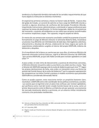 tendencia a la dispersión temática derivada de los variados requerimientos de que
fuera objeto la institución en distintos momentos.
En especial las primeras semanas y meses no fueron nada de fáciles. A pocos días
del golpe de Estado, un coronel de ejército se hace cargo de ODEPLAN citando a
reunión a algunos directivos de confianza del derrocado Presidente Allende,
impartiendo instrucciones administrativas y solicitando el apoyo profesional para
reactivar las tareas de planificación. En forma inesperada -dadas las circunstancias
del momento- a quienes allí estábamos se nos indicó que seriamos reconfirmados
en nuestros respectivos cargos. Por supuesto, ninguno aceptó tal oferta.
En menos de una semana este escenario conciliador cambió bruscamente al asumir
formalmente el cargo de Ministro Director el almirante Roberto Kelly, iniciándose
un proceso muy diferente con intimidaciones de todo tipo, interrogatorios selectivos,
allanamiento y desalojo de oficinas, elaboración de listas negras por parte de
espontáneos colaboradores surgidos al interior del propio ODEPLAN, órdenes de
detención y despidos.
En el anecdotario de la época se cuenta que por esos días, el entonces Ministro de
Hacienda almirante Lorenzo Gotuzzo, sugirió al Ministro Director de ODEPLAN,
"que cerrara ODEPLAN, ya que sólo había servido para reclutar agitadores en todo
Chile".59
A poco andar, en este clima de desconcierto y ausencia de directrices concretas,
el Ministro Director encuentra sobre su escritorio una orden escrita a mano: "Que
el director de ODEPLAN exponga ante la Junta de Gobierno para qué sirve".60 Según
las propias declaraciones de Kelly, esta orden se interpretó como una forma de
presión del Comité Asesor de la Junta de Gobierno,61 por la supuesta superposición
de competencias con dicho Comité y porque el modelo económico que postulaba
ODEPLAN era considerado demasiado liberal.
Como se puede suponer, estas reacciones tenían un propósito bastante claro:
neutralizar a ODEPLAN como ente coordinador de las políticas económicas y sociales.
Las razones que se esgrimen eran un poco más confusas: por reclutar agitadores,
por perfilarse como rival del recién creado Comité Asesor de la Junta, como un
primer desencuentro entre la Marina y el Ejército y/o por postular una economía
de mercado totalmente abierta y permisiva, en un entorno militar inicialmente
contrario a los postulados neoliberales.

59 Articulo en Revista Que Pasa, diciembre de 2005; extractado del libro “Conversando con Roberto Kelly”
de la periodista Patricia Arancibia Clavel.
60 Id. P. Arancibia; 2005.
61 Órgano creado por Pinochet pocas semanas después del golpe y que reunía a destacados oficiales del
Ejército.

62 ODEPLAN / MIDEPLAN: Una escuela para el cambio social

 
