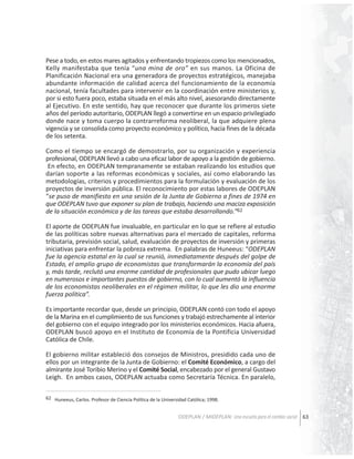 Pese a todo, en estos mares agitados y enfrentando tropiezos como los mencionados,
Kelly manifestaba que tenía “una mina de oro” en sus manos. La Oficina de
Planificación Nacional era una generadora de proyectos estratégicos, manejaba
abundante información de calidad acerca del funcionamiento de la economía
nacional, tenía facultades para intervenir en la coordinación entre ministerios y,
por si esto fuera poco, estaba situada en el más alto nivel, asesorando directamente
al Ejecutivo. En este sentido, hay que reconocer que durante los primeros siete
años del período autoritario, ODEPLAN llegó a convertirse en un espacio privilegiado
donde nace y toma cuerpo la contrarreforma neoliberal, la que adquiere plena
vigencia y se consolida como proyecto económico y político, hacia fines de la década
de los setenta.
Como el tiempo se encargó de demostrarlo, por su organización y experiencia
profesional, ODEPLAN llevó a cabo una eficaz labor de apoyo a la gestión de gobierno.
En efecto, en ODEPLAN tempranamente se estaban realizando los estudios que
darían soporte a las reformas económicas y sociales, así como elaborando las
metodologías, criterios y procedimientos para la formulación y evaluación de los
proyectos de inversión pública. El reconocimiento por estas labores de ODEPLAN
“se puso de manifiesto en una sesión de la Junta de Gobierno a fines de 1974 en
que ODEPLAN tuvo que exponer su plan de trabajo, haciendo una maciza exposición
de la situación económica y de las tareas que estaba desarrollando.”62
El aporte de ODEPLAN fue invaluable, en particular en lo que se refiere al estudio
de las políticas sobre nuevas alternativas para el mercado de capitales, reforma
tributaria, previsión social, salud, evaluación de proyectos de inversión y primeras
iniciativas para enfrentar la pobreza extrema. En palabras de Huneeus: “ODEPLAN
fue la agencia estatal en la cual se reunió, inmediatamente después del golpe de
Estado, el amplio grupo de economistas que transformarán la economía del país
y, más tarde, reclutó una enorme cantidad de profesionales que pudo ubicar luego
en numerosos e importantes puestos de gobierno, con lo cual aumentó la influencia
de los economistas neoliberales en el régimen militar, lo que les dio una enorme
fuerza política”.
Es importante recordar que, desde un principio, ODEPLAN contó con todo el apoyo
de la Marina en el cumplimiento de sus funciones y trabajó estrechamente al interior
del gobierno con el equipo integrado por los ministerios económicos. Hacia afuera,
ODEPLAN buscó apoyo en el Instituto de Economía de la Pontificia Universidad
Católica de Chile.
El gobierno militar estableció dos consejos de Ministros, presidido cada uno de
ellos por un integrante de la Junta de Gobierno: el Comité Económico, a cargo del
almirante José Toribio Merino y el Comité Social, encabezado por el general Gustavo
Leigh. En ambos casos, ODEPLAN actuaba como Secretaría Técnica. En paralelo,
62 Huneeus, Carlos. Profesor de Ciencia Política de la Universidad Católica; 1998.

ODEPLAN / MIDEPLAN: Una escuela para el cambio social 63

 