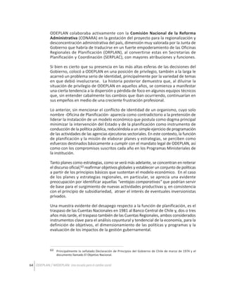 ODEPLAN colaboraba activamente con la Comisión Nacional de la Reforma
Administrativa (CONARA) en la gestación del proyecto para la regionalización y
desconcentración administrativa del país, dimensión muy valorada por la Junta de
Gobierno que habría de traducirse en un fuerte empoderamiento de las Oficinas
Regionales de Planificación (ORPLAN), al convertirse estas en Secretarías de
Planificación y Coordinación (SERPLAC), con mayores atribuciones y funciones.
Si bien es cierto que su presencia en las más altas esferas de las decisiones del
Gobierno, colocó a ODEPLAN en una posición de privilegio, también a la larga le
acarreó un problema serio de identidad, principalmente por la variedad de temas
en que debió involucrarse. La historia posterior demuestra que, al diluirse la
situación de privilegio de ODEPLAN en aquellos años, se comienza a manifestar
una cierta tendencia a la dispersión y pérdida de foco en algunos equipos técnicos
que, sin entender cabalmente los cambios que iban ocurriendo, continuarían en
sus empeños en medio de una creciente frustración profesional.
Lo anterior, sin mencionar el conflicto de identidad de un organismo, cuyo solo
nombre -Oficina de Planificación- aparecía como contradictorio a la pretensión de
liderar la instalación de un modelo económico que postula como dogma principal
minimizar la intervención del Estado y de la planificación como instrumento de
conducción de la política pública, reduciéndola a un simple ejercicio de programación
de las actividades de las agencias ejecutoras sectoriales. En este contexto, la función
de planificación y la misión de elaborar planes y estrategias, se perciben como
esfuerzos destinados básicamente a cumplir con el mandato legal de ODEPLAN, así
como con los compromisos suscritos cada año en los Programas Ministeriales de
la institución.
Tanto planes como estrategias, como se verá más adelante, se concentran en reiterar
el discurso oficial,63 reafirmar objetivos globales y establecer un conjunto de políticas
a partir de los principios básicos que sustentan el modelo económico. En el caso
de los planes y estrategias regionales, en particular, se aprecia una evidente
preocupación por identificar aquellas “ventajas comparativas” que podrían servir
de base para el surgimiento de nuevas actividades productivas y, en consistencia
con el principio de subsidiariedad, atraer el interés de eventuales inversionistas
privados.
Una muestra evidente del desapego respecto a la función de planificación, es el
traspaso de las Cuentas Nacionales en 1981 al Banco Central de Chile y, dos o tres
años más tarde, el traspaso también de las Cuentas Regionales, ambos considerados
instrumentos clave para el análisis coyuntural y tendencial de la economía, para la
definición de objetivos, el dimensionamiento de las políticas y programas y la
evaluación de los impactos de la gestión gubernamental.

63 Principalmente lo señalado Declaración de Principios del Gobierno de Chile de marzo de 1974 y el
documento llamado El Objetivo Nacional.

64 ODEPLAN / MIDEPLAN: Una escuela para el cambio social

 