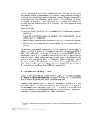 Para una narración relativamente ordenada del amplio espectro de actividades
desarrolladas durante los diecisiete años del Gobierno Militar, es necesario distinguir
cuatro ejes principales del quehacer institucional, todos ellos de gran trascendencia
en sí mismos, pero escasamente articulados entre sí. Estos cuatro ejes, por demás,
se perciben claramente en la línea argumental de la exposición que, a comienzos
de 1975, realizara el Ministro Director de ODEPLAN ante los señores generales y
almirantes.65
Son los siguientes:
Contribución a las principales reformas y a la instalación del modelo económico
neoliberal;
Propuestas metodológicas para medir la pobreza extrema y focalizar los recursos
públicos para su erradicación;
Creación de un sistema nacional para formular y evaluar las inversiones públicas;
Esfuerzos por dotar al gobierno de una estrategia nacional para el desarrollo
regional.
Hacia fines de la década de los setenta, el modelo económico y las iniciativas de
reformas que de él se derivan, se despliegan e involucran a todo el aparato público,
diluyéndose el papel central que inicialmente desempeñó ODEPLAN. Las
preocupaciones por la extrema pobreza, en cambio, permanecen y se refuerzan,
especialmente de 1980 en adelante. La evaluación de inversiones pasa a la vanguardia
y ocupa un papel protagónico, que se ve reforzado en 1985 con la puesta en marcha
del Banco Integrado de Proyectos. Las tareas asociadas a la planificación del
desarrollo de las regiones, sin embargo, son parcialmente eclipsadas por el proyecto
de regionalización impulsado desde el Ministerio del Interior.

1. Reformas económicas y sociales
En abril de 1975, por orden del general Pinochet, ODEPLAN elabora y hace entrega
del Plan de Recuperación Económica, documento principal con el cual se habría
de activar la anunciada refundación de la economía nacional.
Este Plan de Recuperación implicaba nombrar a un ministro con amplias facultades
y el control total de las decisiones económicas, responsabilidad que recayó en el
entonces Ministro de Hacienda, Jorge Cauas. Es el primer paso concreto que
conduce a la toma de control por parte del grupo conocido como los Chicago Boys,
en estrecha alianza con el proyecto político del gremialismo.

65 Consultar el documento (mimeo) Líneas Generales de Desarrollo Económico Nacional y Regional. Kelly;
1975.

66 ODEPLAN / MIDEPLAN: Una escuela para el cambio social

 