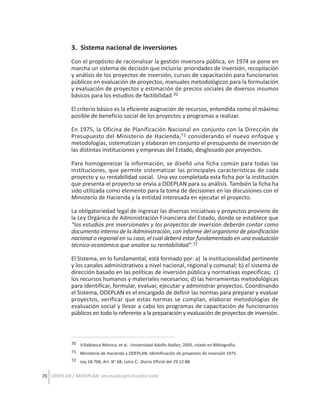 3. Sistema nacional de inversiones
Con el propósito de racionalizar la gestión inversora pública, en 1974 se pone en
marcha un sistema de decisión que incluiría: prioridades de inversión, recopilación
y análisis de los proyectos de inversión, cursos de capacitación para funcionarios
públicos en evaluación de proyectos, manuales metodológicos para la formulación
y evaluación de proyectos y estimación de precios sociales de diversos insumos
básicos para los estudios de factibilidad.70
El criterio básico es la eficiente asignación de recursos, entendida como el máximo
posible de beneficio social de los proyectos y programas a realizar.
En 1975, la Oficina de Planificación Nacional en conjunto con la Dirección de
Presupuesto del Ministerio de Hacienda,71 considerando el nuevo enfoque y
metodologías, sistematizan y elaboran en conjunto el presupuesto de inversión de
las distintas instituciones y empresas del Estado, desglosado por proyectos.
Para homogeneizar la información, se diseñó una ficha común para todas las
instituciones, que permite sistematizar las principales características de cada
proyecto y su rentabilidad social. Una vez completada esta ficha por la institución
que presenta el proyecto se envía a ODEPLAN para su análisis. También la ficha ha
sido utilizada como elemento para la toma de decisiones en las discusiones con el
Ministerio de Hacienda y la entidad interesada en ejecutar el proyecto.
La obligatoriedad legal de ingresar las diversas iniciativas y proyectos proviene de
la Ley Orgánica de Administración Financiera del Estado, donde se establece que
“los estudios pre inversionales y los proyectos de inversión deberán contar como
documento interno de la Administración, con informe del organismo de planificación
nacional o regional en su caso, el cual deberá estar fundamentado en una evaluación
técnico-económica que analice su rentabilidad”.72
El Sistema, en lo fundamental, está formado por: a) la institucionalidad pertinente
y los canales administrativos a nivel nacional, regional y comunal; b) el sistema de
dirección basado en las políticas de inversión pública y normativas específicas; c)
los recursos humanos y materiales necesarios; d) las herramientas metodológicas
para identificar, formular, evaluar, ejecutar y administrar proyectos. Coordinando
el Sistema, ODEPLAN es el encargado de definir las normas para preparar y evaluar
proyectos, verificar que estas normas se cumplan, elaborar metodologías de
evaluación social y llevar a cabo los programas de capacitación de funcionarios
públicos en todo lo referente a la preparación y evaluación de proyectos de inversión.

70 Villablanca Mónica, et al. Universidad Adolfo Ibáñez; 2005, citado en Bibliografía.
71 Ministerio de Hacienda y ODEPLAN. Identificación de proyectos de inversión 1975.
72 Ley 18.768, Art. N° 68, Letra C; Diario Oficial del 29.12.88.

70 ODEPLAN / MIDEPLAN: Una escuela para el cambio social

 