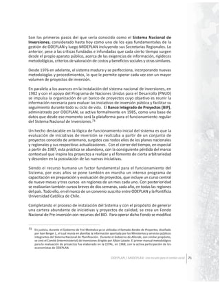 Son los primeros pasos del que sería conocido como el Sistema Nacional de
Inversiones, considerado hasta hoy como uno de los ejes fundamentales de la
gestión de ODEPLAN y luego MIDEPLAN incluyendo sus Secretarias Regionales. Lo
anterior, pese a las críticas fundadas e infundadas que cada cierto tiempo surgen
desde el propio aparato público, acerca de las exigencias de información, rigideces
metodológicas, criterios de valoración de costos y beneficios sociales y otras similares.
Desde 1976 en adelante, el sistema madura y se perfecciona, incorporando nuevas
metodologías y procedimientos, lo que le permite operar cada vez con un mayor
volumen de proyectos de inversión.
En paralelo a los avances en la instalación del sistema nacional de inversiones, en
1982 y con el apoyo del Programa de Naciones Unidas para el Desarrollo (PNUD)
se impulsa la organización de un banco de proyectos cuyo objetivo es reunir la
información necesaria para evaluar las iniciativas de inversión pública y facilitar su
seguimiento durante todo su ciclo de vida. El Banco Integrado de Proyectos (BIP),
administrado por ODEPLAN, se activa formalmente en 1985, como una base de
datos que desde ese momento será la plataforma para el funcionamiento regular
del Sistema Nacional de Inversiones.73
Un hecho destacable en la lógica de funcionamiento inicial del sistema es que la
evaluación de iniciativas de inversión se realizaba a partir de un conjunto de
proyectos conocido de antemano, surgidos casi todos ellos de los planes nacionales
y regionales y sus respectivas actualizaciones. Con el correr del tiempo, en especial
a partir de 1987, esta práctica se abandona, con la consiguiente pérdida del marco
contextual que inspira los proyectos a realizar y el fomento de cierta arbitrariedad
y desorden en la postulación de las nuevas iniciativas.
Siendo el recurso humano un factor fundamental para el funcionamiento del
Sistema, por esos años se pone también en marcha un intenso programa de
capacitación en preparación y evaluación de proyectos, que incluye un curso central
de nueve meses y tres cursos en regiones de un mes cada uno. Con posterioridad
se realizarían también cursos breves de dos semanas, cada año, en todas las regiones
del país. Todo ello, en el marco de un convenio suscrito entre ODEPLAN y la Pontificia
Universidad Católica de Chile.
Completando el proceso de instalación del Sistema y con el propósito de generar
una cartera abundante de iniciativas y proyectos de calidad, se crea un Fondo
Nacional de Pre-inversión con recursos del BID. Para operar dicho Fondo se modificó
73 En justicia, durante el Gobierno de Frei Montalva ya se utilizaba el llamado Kardex de Proyectos, diseñado
por Ivan Berger J., el cual reunía en planillas la información aportada por los Ministerios y servicios públicos
integrantes del Sistema Nacional de Planificación. Durante el Gobierno de Allende, con similar propósito,
se creó el Comité (interministerial) de Inversiones dirigido por Albán Lataste. El primer manual metodológico
para la evaluación de proyectos fue elaborado en la CEPAL, en 1968, con la activa participación de los
economistas de ODEPLAN.

ODEPLAN / MIDEPLAN: Una escuela para el cambio social 71

 