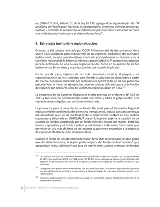 en 1988 el Título I, artículo 3°, de la Ley 16.635, agregando el siguiente párrafo: “A
la Oficina de Planificación Nacional le corresponderá, asimismo, orientar, promover,
evaluar y controlar la realización de estudios de pre inversión en aquellos sectores
y actividades prioritarias para el desarrollo nacional”.

4. Estrategia territorial y regionalización.
Gran parte del trabajo realizado por ODEPLAN en materia de desconcentración y
apoyo a las iniciativas para el desarrollo de las regiones, tradicional del quehacer
institucional, en este periodo estuvo orientado principalmente a colaborar con la
Comisión Nacional de la Reforma Administrativa (CONARA),74 tanto en los estudios
para la definición de una nueva regionalización, como en la aplicación de los
instrumentos financieros y organizacionales que aquella implicaba.
Dicho sea de paso, algunos de los más relevantes aportes al proyecto de
regionalización y los instrumentos para llevarla a cabo fueron elaborados a partir
del diseño conceptual elaborado por profesionales de ODEPLAN en los dos gobiernos
precedentes. A modo de ejemplo, los criterios básicos utilizados para la definición
de regiones son similares a los de la primera regionalización en 1967.75
La existencia de los Consejos Regionales estaba prevista en el decreto Nº 303 de
1971 y funcionaron normalmente desde esa fecha y hasta el golpe militar, con
representantes elegidos por sus bases territoriales.
La propuesta para la creación de un Fondo Nacional para el Desarrollo Regional
estaba también considerada desde mucho tiempo antes, incluso con características
más novedosas que con las que finalmente se implementó. Destaca en este sentido
la propuesta elaborada en ODEPLAN,76 que en lo esencial sugería la creación de un
Sistema de Fondos, constituido por un fondo central y fondos por región. Entre los
fondos regionales y el fondo central se establecían relaciones financieras que
permitían un uso más eficiente de los recursos ya que no se amarraban a la exigencia
de ejecución dentro del año presupuestario.
Cuando el fondo de una determinada región tenía más recursos que los que podía
invertir eficientemente, la región podía adquirir del fondo central “valores” que
aseguraban reajustabilidad y una tasa de interés real; cuando se requerían fondos
74 La Comisión Nacional de la Reforma Administrativa (CONARA) creada por Decreto Ley 212 de diciembre
de 1973, funcionó hasta 1983. En 1984 por Ley N° 18.359 se crea el cargo de Subsecretario de Desarrollo
Regional en el Ministerio del Interior y en 1985 la SUBDERE, heredera de la CONARA, da inicio a sus
funciones.
75 Las regiones son prácticamente las mismas, con tres modificaciones: Atacama es separada de Coquimbo
y se anexa Llanquihue y Chiloé a la que pasaría a llamarse Región de Los Lagos, dejando a Aysén como
región aparte.
76 Propuesta elaborada por el economista Juan Cavada A., cuyo texto original desafortunadamente no ha
sido posible encontrar.

72 ODEPLAN / MIDEPLAN: Una escuela para el cambio social

 