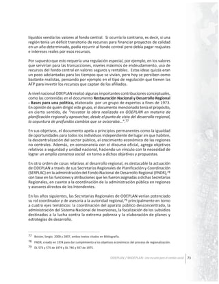 líquidos vendía los valores al fondo central. Si ocurría lo contrario, es decir, si una
región tenía un déficit transitorio de recursos para financiar proyectos de calidad
en un año determinado, podía recurrir al fondo central pero debía pagar reajustes
e intereses reales por esos recursos.
Por supuesto que esto requería una regulación especial, por ejemplo, en los valores
que servirían para las transacciones, niveles máximos de endeudamiento, uso de
recursos del fondo central en valores seguros y rentables. Estas ideas quizás eran
un poco adelantadas para los tiempos que se vivían, pero hoy se perciben como
bastante realistas, pensando por ejemplo en el tipo de regulación que tienen las
AFP para invertir los recursos que captan de los afiliados.
A nivel nacional ODEPLAN realizó algunas importantes contribuciones conceptuales,
como las contenidas en el documento Restauración Nacional y Desarrollo Regional
- Bases para una política, elaborado por un grupo de expertos a fines de 1973.
En opinión de quién dirigió este grupo, el documento mencionado tenía el propósito,
en cierto sentido, de “rescatar la obra realizada en ODEPLAN en materia de
planificación regional y aprovechar, desde el punto de vista del desarrollo regional,
la coyuntura de profundos cambios que se avizoraba…”.77
En sus objetivos, el documento apela a principios permanentes como la igualdad
de oportunidades para todos los individuos independiente del lugar en que habiten,
la descentralización del sector público, el crecimiento económico de las regiones
no centrales. Además, en consonancia con el discurso oficial, agrega objetivos
relativos a seguridad y unidad nacional, haciendo un vínculo con la necesidad de
lograr un amplio consenso social en torno a dichos objetivos y propuestas.
En otro orden de cosas relativas al desarrollo regional, es destacable la actuación
de ODEPLAN a través de sus Secretarías Regionales de Planificación y Coordinación
(SERPLAC) en la administración del Fondo Nacional de Desarrollo Regional (FNDR),78
con base en las funciones y atribuciones que les fueron asignadas a dichas Secretarías
Regionales, en cuanto a la coordinación de la administración pública en regiones
y asesores directos de los Intendentes.
En los años siguientes, las Secretarias Regionales de ODEPLAN verían potenciado
su rol coordinador y de asesoría a la autoridad regional,79 principalmente en torno
a cuatro ejes temáticos: la coordinación del aparato público desconcentrado, la
administración del Sistema Nacional de Inversiones, la focalización de los subsidios
destinados a la lucha contra la extrema pobreza y la elaboración de planes y
estrategias de desarrollo.

77 Boisier, Sergio. 2000 y 2007, ambos textos citados en Bibliografía.
78 FNDR, creado en 1974 para dar cumplimiento a los objetivos económicos del proceso de regionalización.
79 DL 573 y 575 de 1974 y DL 746 y 937 de 1975.

ODEPLAN / MIDEPLAN: Una escuela para el cambio social 73

 