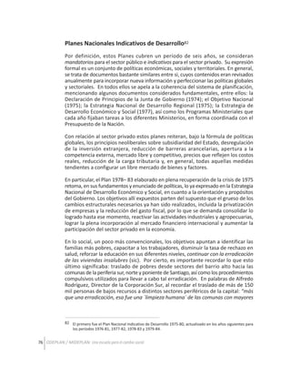 Planes Nacionales Indicativos de Desarrollo82
Por definición, estos Planes cubren un período de seis años, se consideran
mandatorios para el sector público e indicativos para el sector privado. Su expresión
formal es un conjunto de políticas económicas, sociales y territoriales. En general,
se trata de documentos bastante similares entre si, cuyos contenidos eran revisados
anualmente para incorporar nueva información y perfeccionar las políticas globales
y sectoriales. En todos ellos se apela a la coherencia del sistema de planificación,
mencionando algunos documentos considerados fundamentales, entre ellos: la
Declaración de Principios de la Junta de Gobierno (1974); el Objetivo Nacional
(1975); la Estrategia Nacional de Desarrollo Regional (1975); la Estrategia de
Desarrollo Económico y Social (1977), así como los Programas Ministeriales que
cada año fijaban tareas a los diferentes Ministerios, en forma coordinada con el
Presupuesto de la Nación.
Con relación al sector privado estos planes reiteran, bajo la fórmula de políticas
globales, los principios neoliberales sobre subsidiaridad del Estado, desregulación
de la inversión extranjera, reducción de barreras arancelarias, apertura a la
competencia externa, mercado libre y competitivo, precios que reflejen los costos
reales, reducción de la carga tributaria y, en general, todas aquellas medidas
tendientes a configurar un libre mercado de bienes y factores.
En particular, el Plan 1978– 83 elaborado en plena recuperación de la crisis de 1975
retoma, en sus fundamentos y enunciado de políticas, lo ya expresado en la Estrategia
Nacional de Desarrollo Económico y Social, en cuanto a la orientación y propósitos
del Gobierno. Los objetivos allí expuestos parten del supuesto que el grueso de los
cambios estructurales necesarios ya han sido realizados, incluida la privatización
de empresas y la reducción del gasto fiscal, por lo que se demanda consolidar lo
logrado hasta ese momento, reactivar las actividades industriales y agropecuarias,
lograr la plena incorporación al mercado financiero internacional y aumentar la
participación del sector privado en la economía.
En lo social, un poco más convencionales, los objetivos apuntan a identificar las
familias más pobres, capacitar a los trabajadores, disminuir la tasa de rechazo en
salud, reforzar la educación en sus diferentes niveles, continuar con la erradicación
de las viviendas insalubres (sic). Por cierto, es importante recordar lo que esto
último significaba: traslado de pobres desde sectores del barrio alto hacia las
comunas de la periferia sur, norte y poniente de Santiago, así como los procedimientos
compulsivos utilizados para llevar a cabo tal erradicación. En palabras de Alfredo
Rodríguez, Director de la Corporación Sur, al recordar el traslado de más de 150
mil personas de bajos recursos a distintos sectores periféricos de la capital: “más
que una erradicación, esa fue una `limpieza humana´ de las comunas con mayores

82 El primero fue el Plan Nacional Indicativo de Desarrollo 1975-80, actualizado en los años siguientes para
los períodos 1976-81, 1977-82, 1978-83 y 1979-84.

76 ODEPLAN / MIDEPLAN: Una escuela para el cambio social

 