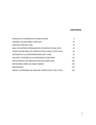 CONTENIDO

PRÓLOGO DE LA MINISTRA DE PLANIFICACIÓN

9

RAZONES, ACLARACIONES Y MOTIVOS

15

CONTEXTO PREVIO A 1965

23

NACE UN CENTRO DE PENSAMIENTO ESTRATÉGICO (1964-1970)

31

PLANIFICACIÓN PARA LOS CAMBIOS ESTRUCTURALES (1970-1973)

45

ESCENARIO DE LA CONTRARREFORMA (1973-1990)

61

EQUIDAD Y DESARROLLO EN DEMOCRACIA (1990-2000)

81

PROTECCIÓN DE LOS DERECHOS SOCIALES (2000-2010)

101

REFLEXIONES SOBRE UN LARGO CAMINO

119

BIBLIOGRAFÍA

127

ANEXO: AUTORIDADES DE ODEPLAN Y MIDEPLAN DE 1965 A 2010

133

7

 