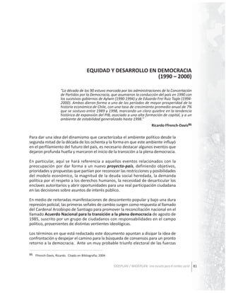 EQUIDAD Y DESARROLLO EN DEMOCRACIA
(1990 – 2000)
“La década de los 90 estuvo marcada por las administraciones de la Concertación
de Partidos por la Democracia, que asumieron la conducción del país en 1990 con
los sucesivos gobiernos de Aylwin (1990-1994) y de Eduardo Frei Ruiz Tagle (19942000). Ambos dieron forma a uno de los períodos de mayor prosperidad de la
historia económica de Chile, con una tasa de crecimiento promedio anual de 7%
que se sostuvo entre 1989 y 1998, marcando un claro quiebre en la tendencia
histórica de expansión del PIB, asociado a una alta formación de capital, y a un
ambiente de estabilidad generalizado hasta 1998.”
Ricardo Ffrench-Davis86

Para dar una idea del dinamismo que caracterizaba el ambiente político desde la
segunda mitad de la década de los ochenta y la forma en que este ambiente influyó
en el perfilamiento del futuro del país, es necesario destacar algunos eventos que
dejaron profunda huella y marcaron el inicio de la transición a la plena democracia.
En particular, aquí se hará referencia a aquellos eventos relacionados con la
preocupación por dar forma a un nuevo proyecto-país, definiendo objetivos,
prioridades y propuestas que partían por reconocer las restricciones y posibilidades
del modelo económico, la magnitud de la deuda social heredada, la demanda
política por el respeto a los derechos humanos, la necesidad de desarticular los
enclaves autoritarios y abrir oportunidades para una real participación ciudadana
en las decisiones sobre asuntos de interés público.
En medio de reiteradas manifestaciones de descontento popular y bajo una dura
represión policial, las primeras señales de cambio surgen como respuesta al llamado
del Cardenal Arzobispo de Santiago para promover la reconciliación nacional en el
llamado Acuerdo Nacional para la transición a la plena democracia de agosto de
1985, suscrito por un grupo de ciudadanos con responsabilidades en el campo
político, provenientes de distintas vertientes ideológicas.
Los términos en que está redactado este documento apuntan a disipar la idea de
confrontación y despejar el camino para la búsqueda de consensos para un pronto
retorno a la democracia. Ante un muy probable triunfo electoral de las fuerzas
86 Ffrench-Davis, Ricardo. Citado en Bibliografia; 2004.

ODEPLAN / MIDEPLAN: Una escuela para el cambio social 81

 
